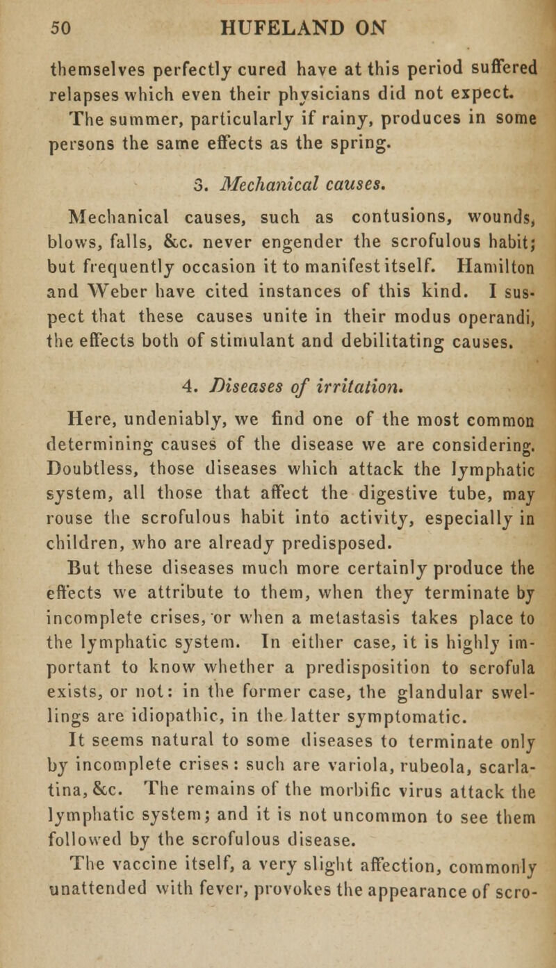 themselves perfectly cured have at this period suffered relapses which even their physicians did not expect. The summer, particularly if rainy, produces in some persons the same effects as the spring. 3. Mechanical causes. Mechanical causes, such as contusions, wounds, blows, falls, &c. never engender the scrofulous habit; but frequently occasion it to manifest itself. Hamilton and Weber have cited instances of this kind. I sus- pect that these causes unite in their modus operandi, the effects both of stimulant and debilitating causes. 4. Diseases of irritation. Here, undeniably, we find one of the most common determining causes of the disease we are considering. Doubtless, those diseases which attack the lymphatic system, all those that affect the digestive tube, may rouse the scrofulous habit into activity, especially in children, who are already predisposed. But these diseases much more certainly produce the effects we attribute to them, when they terminate by incomplete crises, or when a metastasis takes place to the lymphatic system. In either case, it is highly im- portant to know whether a predisposition to scrofula exists, or not: in the former case, the glandular swel- lings are idiopathic, in the latter symptomatic. It seems natural to some diseases to terminate only by incomplete crises: such are variola, rubeola, scarla- tina, &c. The remains of the morbific virus attack the lymphatic system; and it is not uncommon to see them followed by the scrofulous disease. The vaccine itself, a very slight affection, commonly unattended with fever, provokes the appearance of scro-