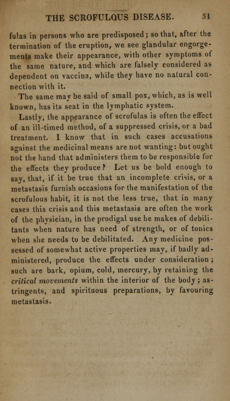 fulas in persons who are predisposed; so that, after the termination of the eruption, we see glandular engorge- ments make their appearance, with other symptoms of the same nature, and which are falsely considered as dependent on vaccina, while they have no natural con- nection with it. The same may be said of small pox, which, as is well known, has its seat in the lymphatic system. Lastly, the appearance of scrofulas is often the effect of an ill-timed method, of a suppressed crisis, or a bad treatment. I know that in such cases accusations against the medicinal means are not wanting: but ought not the hand that administers them to be responsible for the effects they produce P Let us be bold enough to say, that, if it be true that an incomplete crisis, or a metastasis furnish occasions for the manifestation of the scrofulous habit, it is not the less true, that in many cases this crisis and this metastasis are often the work of the physician, in the prodigal use he makes of debili- tants when nature has need of strength, or of tonics when she needs to be debilitated. Any medicine pos- sessed of somewhat active properties may, if badly ad- ministered, produce the effects under consideration ; such are bark, opium, cold, mercury, by retaining the critical movements within the interior of the body ; as- tringents, and spirituous preparations, by favouring metastasis.