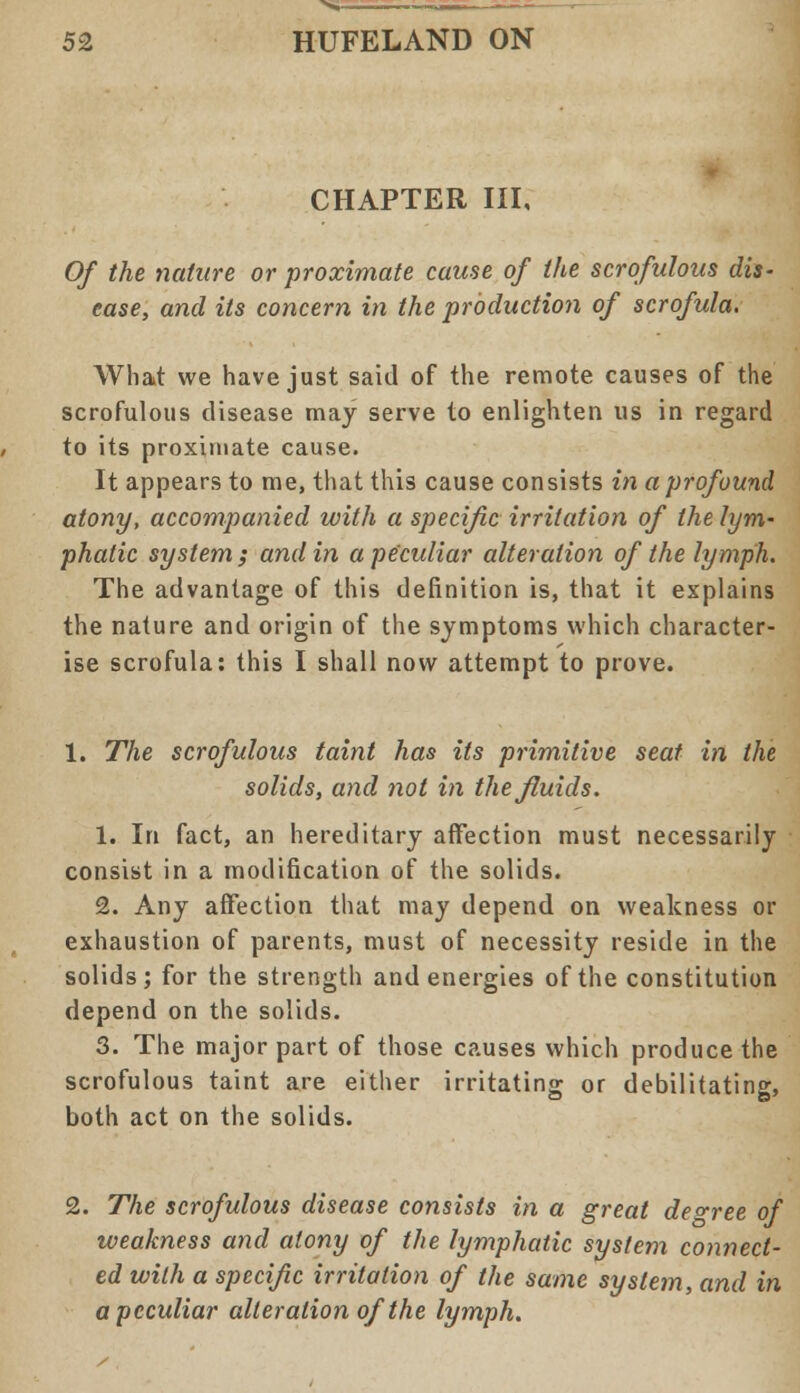 CHAPTER III, Of the nature or proximate cause of the scrofulous dis- ease, and its concern in the production of scrofula. What we have just said of the remote causes of the scrofulous disease may serve to enlighten us in regard to its proximate cause. It appears to me, that this cause consists in a profound atony, accompanied with a specific irritation of the lym- phatic system; and in a peculiar alteration of the lymph. The advantage of this definition is, that it explains the nature and origin of the symptoms which character- ise scrofula: this I shall now attempt to prove. 1. The scrofulous taint has its primitive seat in the solids, and not in the fluids. 1. In fact, an hereditary affection must necessarily consist in a modification of the solids. 2. Any affection that may depend on weakness or exhaustion of parents, must of necessity reside in the solids; for the strength and energies of the constitution depend on the solids. 3. The major part of those causes which produce the scrofulous taint are either irritating or debilitating, both act on the solids. 2. The scrofulous disease consists in a great decree of weakness and atony of the lymphatic system connect- ed with a specific irritation of the same system, and in a peculiar alteration of the lymph.