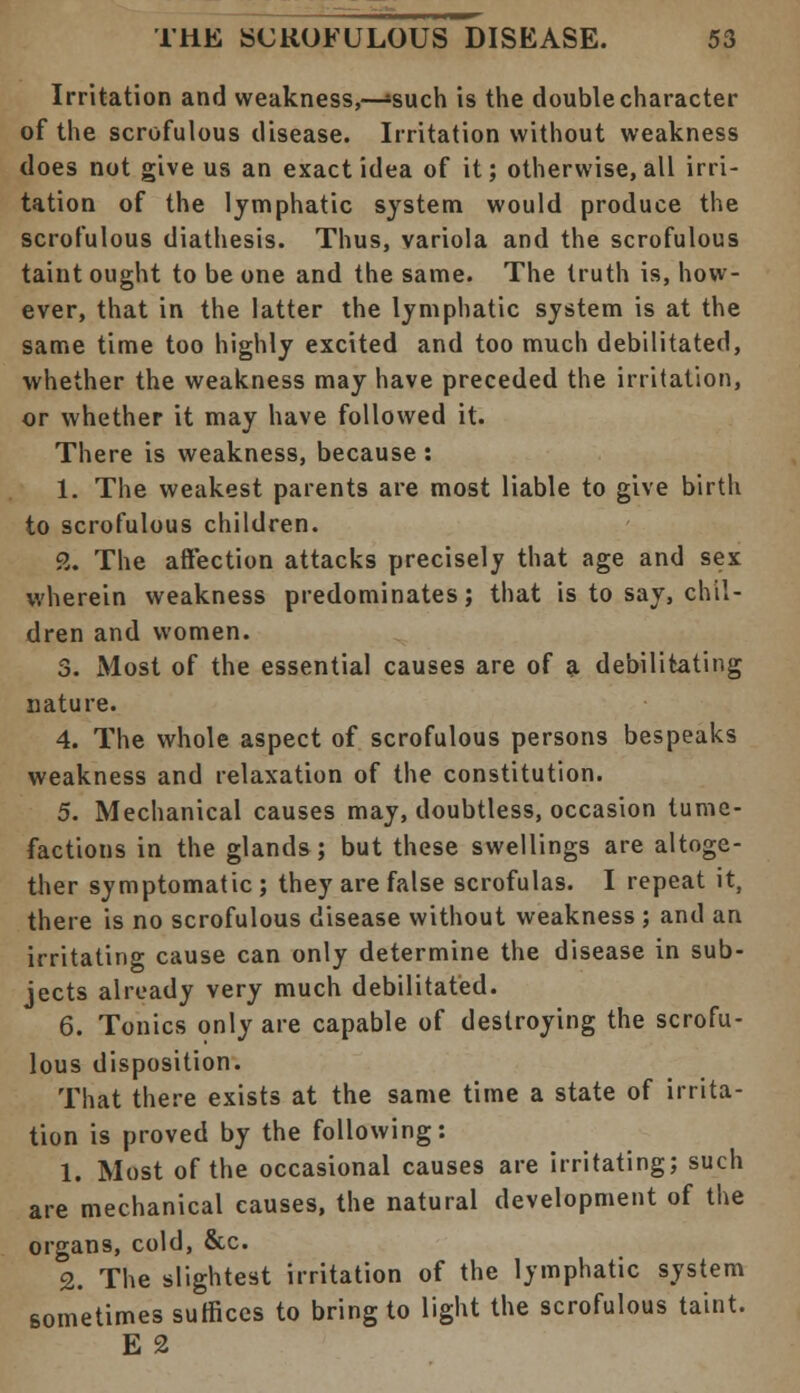 Irritation and weakness,—»such is the double character of the scrofulous disease. Irritation without weakness does not give us an exact idea of it; otherwise, all irri- tation of the lymphatic system would produce the scrofulous diathesis. Thus, variola and the scrofulous taint ought to be one and the same. The truth is, how- ever, that in the latter the lymphatic system is at the same time too highly excited and too much debilitated, whether the weakness may have preceded the irritation, or whether it may have followed it. There is weakness, because : 1. The weakest parents are most liable to give birth to scrofulous children. 2. The affection attacks precisely that age and sex wherein weakness predominates; that is to say, chil- dren and women. 3. Most of the essential causes are of a debilitating nature. 4. The whole aspect of scrofulous persons bespeaks weakness and relaxation of the constitution. 5. Mechanical causes may, doubtless, occasion tume- factions in the glands; but these swellings are altoge- ther symptomatic ; they are false scrofulas. I repeat it, there is no scrofulous disease without weakness ; and an irritating cause can only determine the disease in sub- jects already very much debilitated. 6. Tonics only are capable of destroying the scrofu- lous disposition. That there exists at the same time a state of irrita- tion is proved by the following: 1. Most of the occasional causes are irritating; such are mechanical causes, the natural development of the organs, cold, &c. 2. The slightest irritation of the lymphatic system sometimes suffices to bring to light the scrofulous taint. E 2