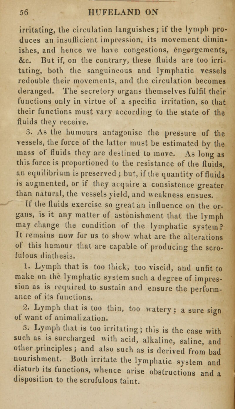 irritating, the circulation languishes; if the lymph pro- duces an insufficient impression, its movement dimin- ishes, and hence we have congestions, engorgements, &c. But if, on the contrary, these fluids are too irri- tating, both the sanguineous and lymphatic vessels redouble their movements, and the circulation becomes deranged. The secretory organs themselves fulfil their functions only in virtue of a specific irritation, so that their functions must vary according to the state of the fluids they receive. 3. As the humours antagonise the pressure of the vessels, the force of the latter must be estimated by the mass of fluids they are destined to move. As long as this force is proportioned to the resistance of the fluids, an equilibrium is preserved ; but, if the quantity of fluids is augmented, or if they acquire a consistence greater than natural, the vessels jield, and weakness ensues. If the fluids exercise so great an influence on the or- gans, is it any matter of astonishment that the lymph may change the condition of the lymphatic system? It remains now for us to show what are the alterations of this humour that are capable of producing the scro- fulous diathesis. 1. Lymph that is too thick, too viscid, and unfit to make on the lymphatic system such a degree of impres- sion as is required to sustain and ensure the perform- ance of its functions. 2. Lymph that is too thin, too watery; a sure sign of want of animalization. 3. Lymph that is too irritating; this is the case with such as is surcharged with acid, alkaline, saline, and other principles; and also such as is derived from bad nourishment. Both irritate the lymphatic system and disturb its functions, whence arise obstructions and a disposition to the scrofulous taint.