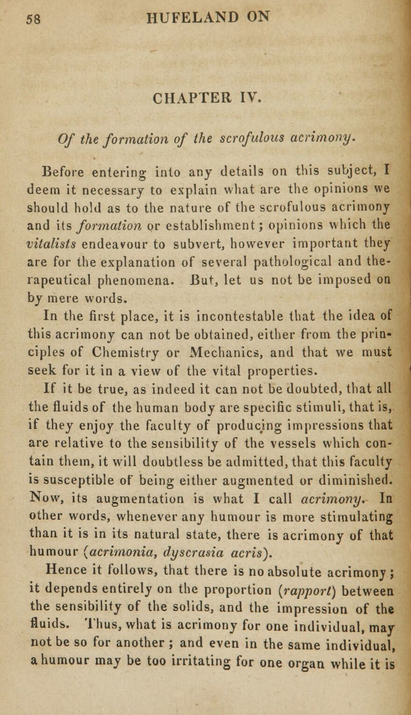 CHAPTER IV. Of the formation of the scrofulous acrimony. Before entering into any details on this subject, I deem it necessary to explain what are the opinions we should hold as to the nature of the scrofulous acrimony and its formation or establishment; opinions which the vitalists endeavour to subvert, however important they are for the explanation of several pathological and the- rapeutical phenomena. But, let us not be imposed on by mere words. In the first place, it is incontestable that the idea of this acrimony can not be obtained, either from the prin- ciples of Chemistry or Mechanics, and that we must seek for it in a view of the vital properties. If it be true, as indeed it can not be doubted, that all the fluids of the human body are specific stimuli, that is, if they enjoy the faculty of producing impressions that are relative to the sensibility of the vessels which con- tain them, it will doubtless be admitted, that this faculty is susceptible of being either augmented or diminished. Now, its augmentation is what I call acrimony. In other words, whenever any humour is more stimulating than it is in its natural state, there is acrimony of that humour (acrimonia, dyscrasia acris). Hence it follows, that there is no absolute acrimony; it depends entirely on the proportion {rapport) between the sensibility of the solids, and the impression of the fluids. Thus, what is acrimony for one individual, may not be so for another ; and even in the same individual, a humour may be too irritating for one organ while it is