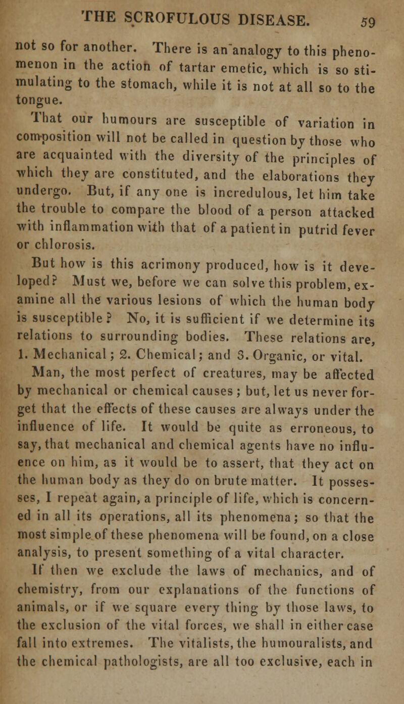 not so for another. There is an'analogy to this pheno- menon in the action of tartar emetic, which is so sti- mulating to the stomach, while it is not at all so to the tongue. That our humours are susceptible of variation in composition will not be called in question by those who are acquainted with the diversity of the principles of which they are constituted, and the elaborations they undergo. But, if any one is incredulous, let him take the trouble to compare the blood of a person attacked with inflammation with that of a patient in putrid fever or chlorosis. But how is this acrimony produced, how is it deve- loped? Must we, before we can solve this problem, ex- amine all the various lesions of which the human body is susceptible? No, it is sufficient if we determine its relations to surrounding bodies. These relations are, 1. Mechanical; 2. Chemical; and S. Organic, or vital. Man, the most perfect of creatures, may be affected by mechanical or chemical causes ; but, let us never for- get that the effects of these causes are always under the influence of life. It would be quite as erroneous, to say, that mechanical and chemical agents have no influ- ence on him, as it would be to assert, that they act on the human body as they do on brute matter. It posses- ses, I repeat again, a principle of life, which is concern- ed in all its operations, all its phenomena; so that the most simple of these phenomena will be found, on a close analysis, to present something of a vital character. If then we exclude the laws of mechanics, and of chemistry, from our explanations of the functions of animals, or if we square every thing by those laws, to the exclusion of the vital forces, we shall in either case fall into extremes. The vitalists, the humouralists, and the chemical pathologists, are all too exclusive, each in