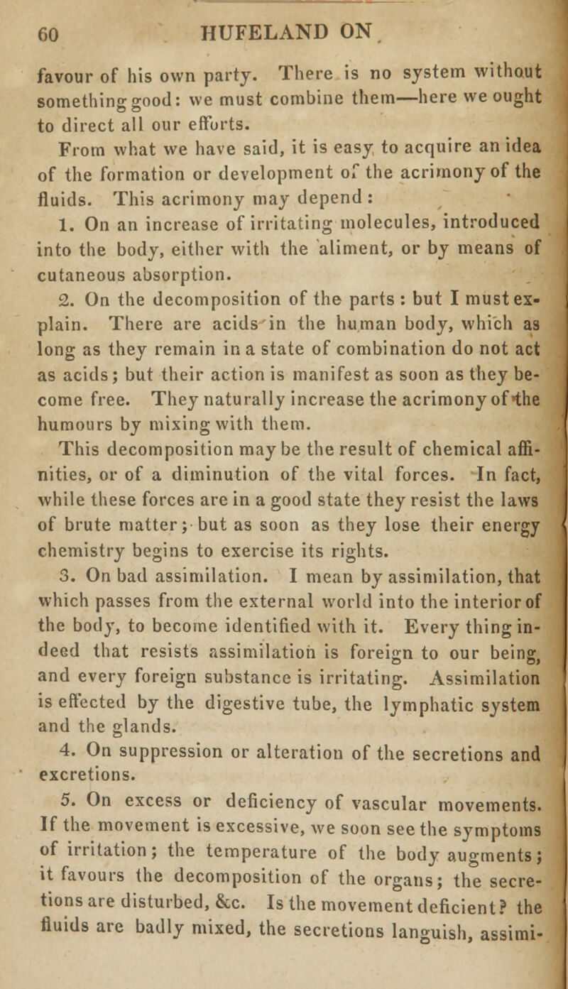 favour of his own party. There is no system without something good: we must combine them—here we ought to direct all our efforts. From what we have said, it is easy to acquire an idea of the formation or development of the acrimony of the fluids. This acrimony may depend : 1. On an increase of irritating molecules, introduced into the body, either with the aliment, or by means of cutaneous absorption. 2. On the decomposition of the parts : but I must ex- plain. There are acids in the human body, which as long as they remain in a state of combination do not act as acids; but their action is manifest as soon as they be- come free. They naturally increase the acrimony of the humours by mixing with them. This decomposition may be the result of chemical affi- nities, or of a diminution of the vital forces. In fact, while these forces are in a good state they resist the laws of brute matter; but as soon as they lose their energy chemistry begins to exercise its rights. 3. On bad assimilation. I mean by assimilation, that which passes from the external world into the interior of the body, to become identified with it. Every thing in- deed that resists assimilation is foreign to our being and every foreign substance is irritating. Assimilation is effected by the digestive tube, the lymphatic system and the glands. 4. On suppression or alteration of the secretions and excretions. 5. On excess or deficiency of vascular movements. If the movement is excessive, we soon see the symptoms of irritation; the temperature of the body augments; it favours the decomposition of the organs; the secre- tions are disturbed, &c. Is the movement deficient? the fluids are badly mixed, the secretions languish, assimi-