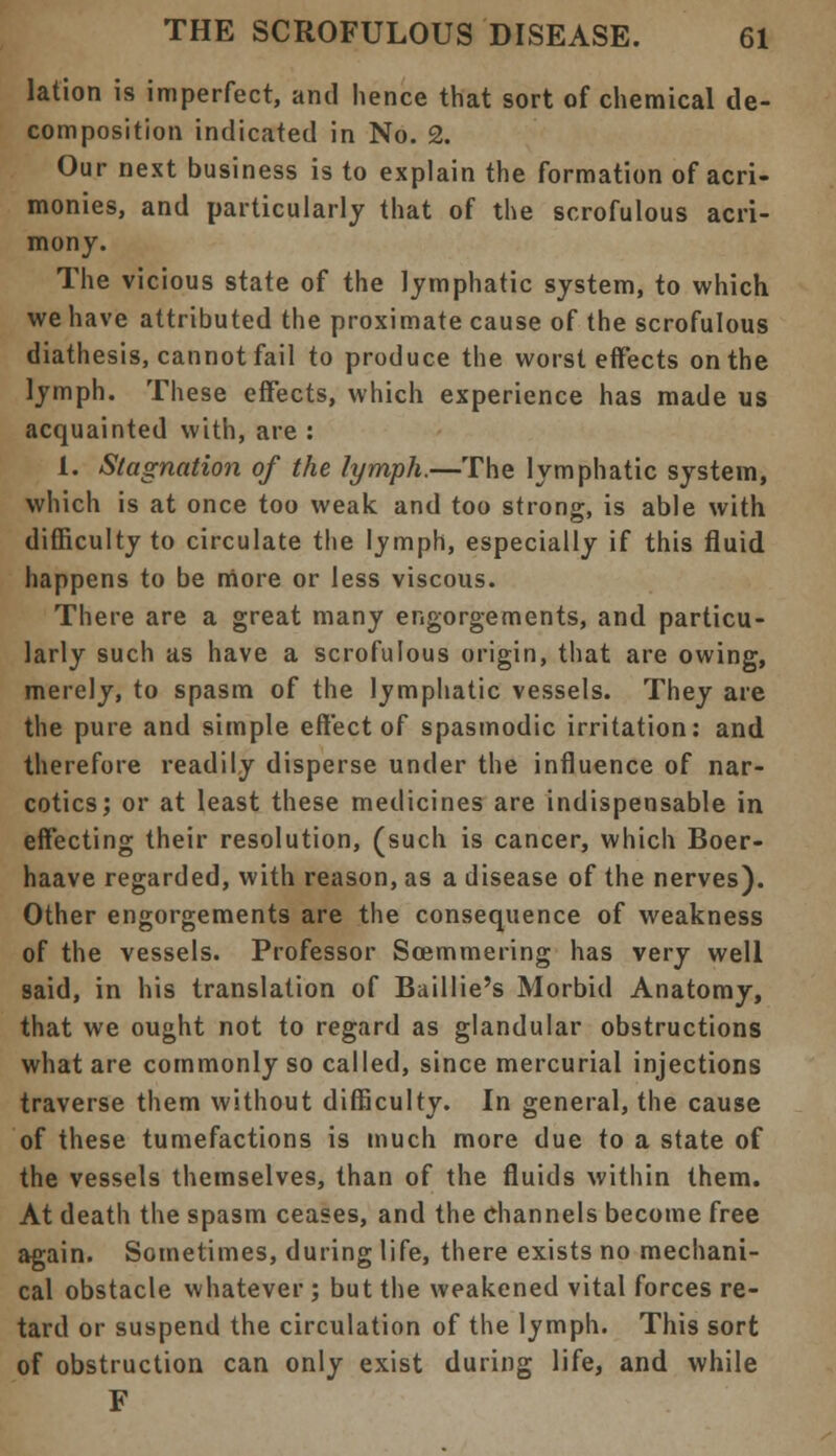 lation is imperfect, and hence that sort of chemical de- composition indicated in No. 2. Our next business is to explain the formation of acri- monies, and particularly that of the scrofulous acri- mony. The vicious state of the lymphatic system, to which we have attributed the proximate cause of the scrofulous diathesis, cannot fail to produce the worst effects on the lymph. These effects, which experience has made us acquainted with, are : 1. Stagnation of the lymph.—The lymphatic system, which is at once too weak and too strong, is able with difficulty to circulate the lymph, especially if this fluid happens to be more or less viscous. There are a great many engorgements, and particu- larly such as have a scrofulous origin, that are owing, merely, to spasm of the lymphatic vessels. They are the pure and simple effect of spasmodic irritation: and therefore readily disperse under the influence of nar- cotics; or at least these medicines are indispensable in effecting their resolution, (such is cancer, which Boer- haave regarded, with reason, as a disease of the nerves). Other engorgements are the consequence of weakness of the vessels. Professor Soemmering has very well said, in his translation of Baillie's Morbid Anatomy, that we ought not to regard as glandular obstructions what are commonly so called, since mercurial injections traverse them without difficulty. In general, the cause of these tumefactions is much more due to a state of the vessels themselves, than of the fluids within them. At death the spasm ceases, and the channels become free again. Sometimes, during life, there exists no mechani- cal obstacle whatever ; but the weakened vital forces re- tard or suspend the circulation of the lymph. This sort of obstruction can only exist during life, and while F