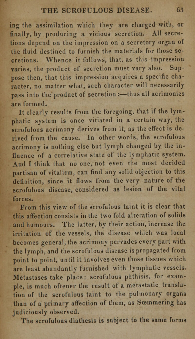 ing the assimilation which they are charged with, or finally, by producing a vicious secretion. All secre- tions depend on the impression on a secretory organ of the fluid destined to furnish the materials for those se- cretions. Whence it follows, that, as this impression varies, the product of secretion must vary also. Sup- pose then, that this impression acquires a specific cha- racter, no matter what, such character will necessarily pass into the'product of secretion :—thus all acrimonies are formed. It clearly results from the foregoing, that if the lym- phatic system is once vitiated in a certain way, the scrofulous acrimony derives from it, as the effect is de- rived from the cause. In other words, the scrofulous acrimony is nothing else but lymph changed by the in- fluence of a correlative state of the lymphatic system. Aud I think that no one, not even the most decided partisan of vitalism, can find any solid objection to this definition, since it flows from the very nature of the scrofulous disease, considered as lesion of the vital forces. From this view of the scrofulous taint it is clear that this affection consists in the two fold alteration of solids and humours. The latter, by their action, increase the irritation of the vessels, the disease which was local becomes general, the acrimony pervades every part with the lymph, and the scrofulous disease is propagated from point to point, until it involves even those tissues which are least abundantly furnished with lymphatic vessels. Metastases take place: scrofulous phthisis, for exam- ple, is much oftener the result of a metastatic transla- tion of the scrofulous taint to the pulmonary organs than of a primary affection of them, as Soemmering has judiciously observed. The scrofulous diathesis is subject to the same forms