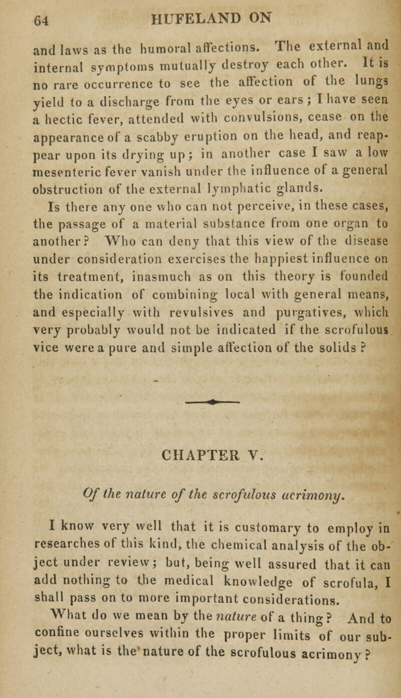 and laws as the humoral affections. The external and internal symptoms mutually destroy each other. It is no rare occurrence to see the affection of the lungs yield to a discharge from the eyes or ears; 1 have seen a hectic fever, attended with convulsions, cease on the appearance of a scabby eruption on the head, and reap- pear upon its drying up; in another case I saw a low mesenteric fever vanish under the influence of a general obstruction of the external lymphatic glands. Is there any one who can not perceive, in these cases, the passage of a material substance from one organ to another? Who can deny that this view of the disease under consideration exercises the happiest influence on its treatment, inasmuch as on this theory is founded the indication of combining local with general means, and especially with revulsives and purgatives, which very probably would not be indicated if the scrofulous vice were a pure and simple affection of the solids ? CHAPTER V. Of the nature of the scrofulous acrimony. I know very well that it is customary to employ in researches of this kind, the chemical analysis of the ob- ject under review; but, being well assured that it can add nothing to the medical knowledge of scrofula, I shall pass on to more important considerations. What do we mean by the nature of a thing ? And to confine ourselves within the proper limits of our sub- ject, what is the'nature of the scrofulous acrimony ?