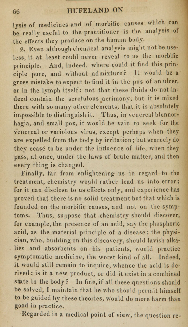 lysis of medicines and of morbific causes which can be really useful to the practitioner is the analysis of the effects they produce on the human body. 2. Even although chemical analysis might not be use- less, it at least could never reveal to us the morbific principle. And, indeed, where could it find this prin- ciple pure, and without admixture? It would be a gross mistake to expect to find it in the pus of an ulcer, or in the lymph itself: not that these fluids do not in- deed contain the scrofulous ^acrimony, but it is mixed there with so many other elements, that it is absolutely impossible to distinguish it. Thus, in venereal blennor- hagia, and small pox, it would be vain to seek for the venereal or variolous virus, except perhaps when they are expelled from the body by irritation; but scarcely do they cease to be under the influence of life, when they pass, at once, under the laws of brute matter, and then every thing is changed. Finally, far from enlightening us in regard to the treatment, chemistry would rather lead us into error; for it can disclose to us effects only, and experience has proved that there is no solid treatment but that which is founded on the morbific causes, and not on the symp- toms. Thus, suppose that chemistry should discover, for example, the presence of an acid, say the phosphoric acid, as the material principle of a disease; the physi- cian, who, building on this discovery, should lavish alka- lies and absorbents on his patients, would practice symptomatic medicine, the worst kind of all. Indeed, it would still remain to inquire, whence the acid is de- rived : is it a new product, or did it exist in a combined sfote in the body ? In fine, if all these questions should be solved, I maintain that he who should permit himself to be guided by these theories, would do more harm than good in practice. Regarded in a medical point of view, the question re-