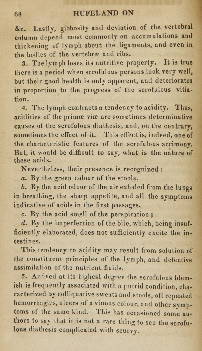 &c. Lastly, gibbosity and deviation of the vertebral column depend most commonly on accumulations and thickening of lymph about the ligaments, and even in the bodies of the vertebrse and ribs. 3. The lymph loses its nutritive property. It is true there is a period when scrofulous persons look very well, but their good health is only apparent, and deteriorates in proportion to the progress of the scrofulous vitia- tion. 4. The lymph contracts a tendency to acidity. Thus, acidities of the primse vise are sometimes determinative causes of the scrofulous diathesis, and, on the contrary, sometimes the effect of it. This effect is, indeed, one of the characteristic features of the scrofulous acrimony. But, it would be difficult to say, what is the nature of these acids. Nevertheless, their presence is recognized : a. By the green colour of the stools. 6. By the acid odour of the air exhaled from the lungs in breathing, the sharp appetite, and all the symptoms indicative of acids in the first passages. c. By the acid smell of the perspiration; d. By the imperfection of the bile, which, being insuf- ficiently elaborated, does not sufficiently excite the in- testines. This tendency to acidity may result from solution of the constituent principles of the lymph, and defective assimilation of the nutrient fluids. 5. Arrived at its highest degree the scrofulous blem- ish is frequently associated with a putrid condition, cha- racterized by colliquative sweats and stools, oft repeated hemorrhagies, ulcers of a vinous colour, and other symp- toms of the same kind. This has occasioned some au- thors to say that it is not a rare thing to see the scrofu- lous diathesis complicated with scurvy.