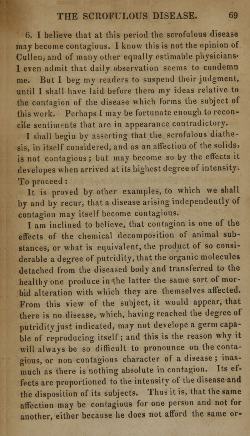 6. I believe that at this period the scrofulous disease may become contagious. I know this is not the opinion of Cullen, and of many other equally estimable physicians- 1 even admit that daily observation seems to condemn me. But I beg my readers to suspend their judgment, until I shall have laid before them my ideas relative to the contagion of the disease which forms the subject of this work. Perhaps I may be fortunate enough to recon- cile sentiments that are in appearance contradictory. I shall begin by asserting that the scrofulous diathe- sis, in itself considered, and as an affection of the solids, is not contagious; but may become so by the effects it developes when arrived at its highest degree of intensity. To proceed : It is proved by other examples, to which we shall by and by recur, that a disease arising independently of contagion may itself become contagious. I am inclined to believe, that contagion is one of the effects of the chemical decomposition of animal sub- stances, or what is equivalent, the product of so consi- derable a degree of putridity, that the organic molecules detached from the diseased body and transferred to the healthy one produce in the latter the same sort of mor- bid alteration with which they are themselves affected. From this view of the subject, it would appear, that there is no disease, which, having reached the degree of putridity just indicated, may not develope a germ capa- ble of reproducing itself; and this is the reason why it will always be so difficult to pronounce on the conta- gious, or non contagious character of a disease; inas- much as there is nothing absolute in contagion. Its ef- fects are proportioned to the intensity of the disease and the disposition of its subjects. Thus it is, that the same affection may be contagious for one person and not for another, either because he does not afford the same or-