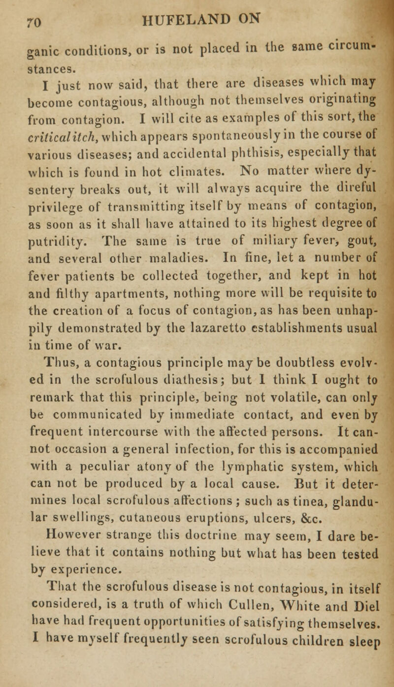 ganic conditions, or is not placed in the same circum- stances. I just now said, that there are diseases which may become contagious, although not themselves originating from contagion. I will cite as examples of this sort, the criticalitch, which appears spontaneously in the course of various diseases; and accidental phthisis, especially that which is found in hot climates. No matter where dy- sentery breaks out, it will always acquire the direful privilege of transmitting itself by means of contagion, as soon as it shall have attained to its highest degree of putridity. The same is true of miliary fever, gout, and several other maladies. In fine, let a number of fever patients be collected together, and kept in hot and filthy apartments, nothing more will be requisite to the creation of a focus of contagion, as has been unhap- pily demonstrated by the lazaretto establishments usual in time of war. Thus, a contagious principle maybe doubtless evolv- ed in the scrofulous diathesis; but 1 think I ought to remark that this principle, being not volatile, can only be communicated by immediate contact, and even by frequent intercourse with the affected persons. It can- not occasion a general infection, for this is accompanied with a peculiar atony of the lymphatic system, which can not be produced by a local cause. But it deter- mines local scrofulous affections ; such as tinea, glandu- lar swellings, cutaneous eruptions, ulcers, &c. However strange this doctrine may seem, I dare be- lieve that it contains nothing but what has been tested by experience. That the scrofulous disease is not contagious, in itself considered, is a truth of which Cullen, White and Diel have had frequent opportunities of satisfying themselves. I have myself frequently seen scrofulous children sleep