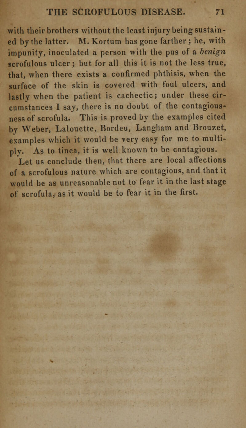 with their brothers without the least injury being sustain- ed by the latter. M. Kortum has gone farther; he, with impunity, inoculated a person with the pus of a benign scrofulous ulcer ; but for all this it is not the less true, that, when there exists a confirmed phthisis, when the surface of the skin is covered with foul ulcers, and lastly when the patient is cachectic; under these cir- cumstances I say, there is no doubt of the contagious- ness of scrofula. This is proved by the examples cited by Weber, Lalouette, Bordeu, Langham and Brouzet, examples which it would be very easy for me to multi- ply. As to tinea, it is well known to be contagious. Let us conclude then, that there are local affections of a scrofulous nature which are contagious, and that it would be as unreasonable not to fear it in the last stage of scrofula, as it would be to fear it in the first.