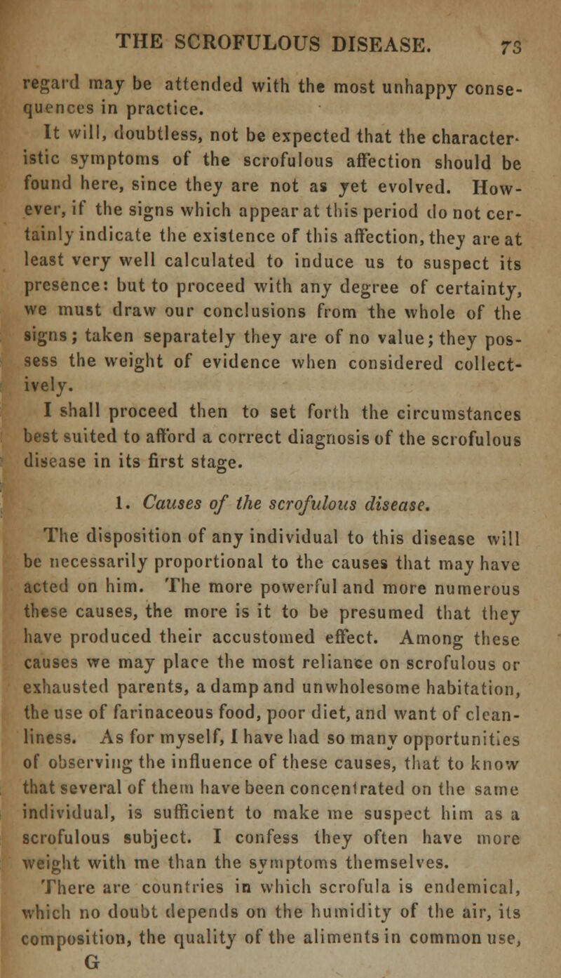 regard may be attended with the most unhappy conse- quences in practice. It will, doubtless, not be expected that the character- istic symptoms of the scrofulous affection should be found here, since the_y are not as yet evolved. How- ever, if the signs which appear at this period do not cer- tainly indicate the existence of this affection, they are at least very well calculated to induce us to suspect its presence: but to proceed with any degree of certainty, we must draw our conclusions from the whole of the signs; taken separately they are of no value; they pos- sess the weight of evidence when considered collect- ively. I shall proceed then to set forth the circumstances best suited to afford a correct diagnosis of the scrofulous disease in its first stage. 1. Causes of the scrofulous disease. The disposition of any individual to this disease will be necessarily proportional to the causes that may have acted on him. The more powerful and more numerous these causes, the more is it to be presumed that they have produced their accustomed effect. Among these causes we may place the most reliance on scrofulous or exhausted parents, a damp and unwholesome habitation, the use of farinaceous food, poor diet, and want of clean- liness. As for myself, I have had so many opportunities of observing the influence of these causes, that to know that several of them have been concenirated on the same individual, is sufficient to make me suspect him as a scrofulous subject. I confess they often have more weight with me than the symptoms themselves. There are countries in which scrofula is endemical, which no doubt depends on the humidity of the air, its composition, the quality of the aliments in common use, G