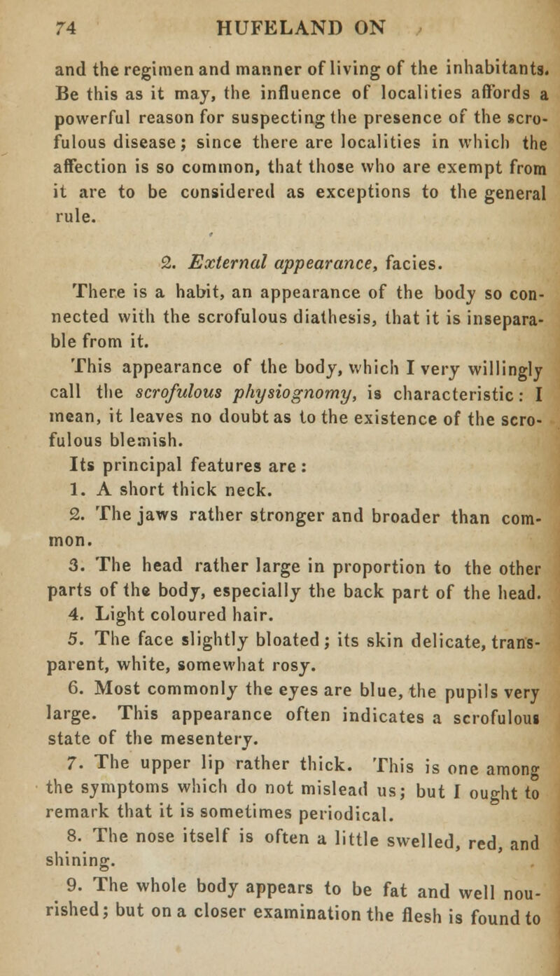 and the regimen and manner of living of the inhabitants. Be this as it may, the influence of localities affords a powerful reason for suspecting the presence of the scro- fulous disease; since there are localities in which the affection is so common, that those who are exempt from it are to be considered as exceptions to the general rule. 2. External appearance, facies. There is a habit, an appearance of the body so con- nected with the scrofulous diathesis, that it is insepara- ble from it. This appearance of the body, which I very willingly call the scrofulous physiognomy, is characteristic: I mean, it leaves no doubt as to the existence of the scro- fulous blemish. Its principal features are : 1. A short thick neck. 2. The jaws rather stronger and broader than com- mon. 3. The head rather large in proportion to the other parts of the body, especially the back part of the head. 4. Light coloured hair. 5. The face slightly bloated; its skin delicate, trans- parent, white, somewhat rosy. 6. Most commonly the eyes are blue, the pupils very large. This appearance often indicates a scrofulous state of the mesentery. 7. The upper lip rather thick. This is one among the symptoms which do not mislead us; but I ought to remark that it is sometimes periodical. 8. The nose itself is often a little swelled, red, and shining. 9. The whole body appears to be fat and well nou- rished; but on a closer examination the flesh is found to
