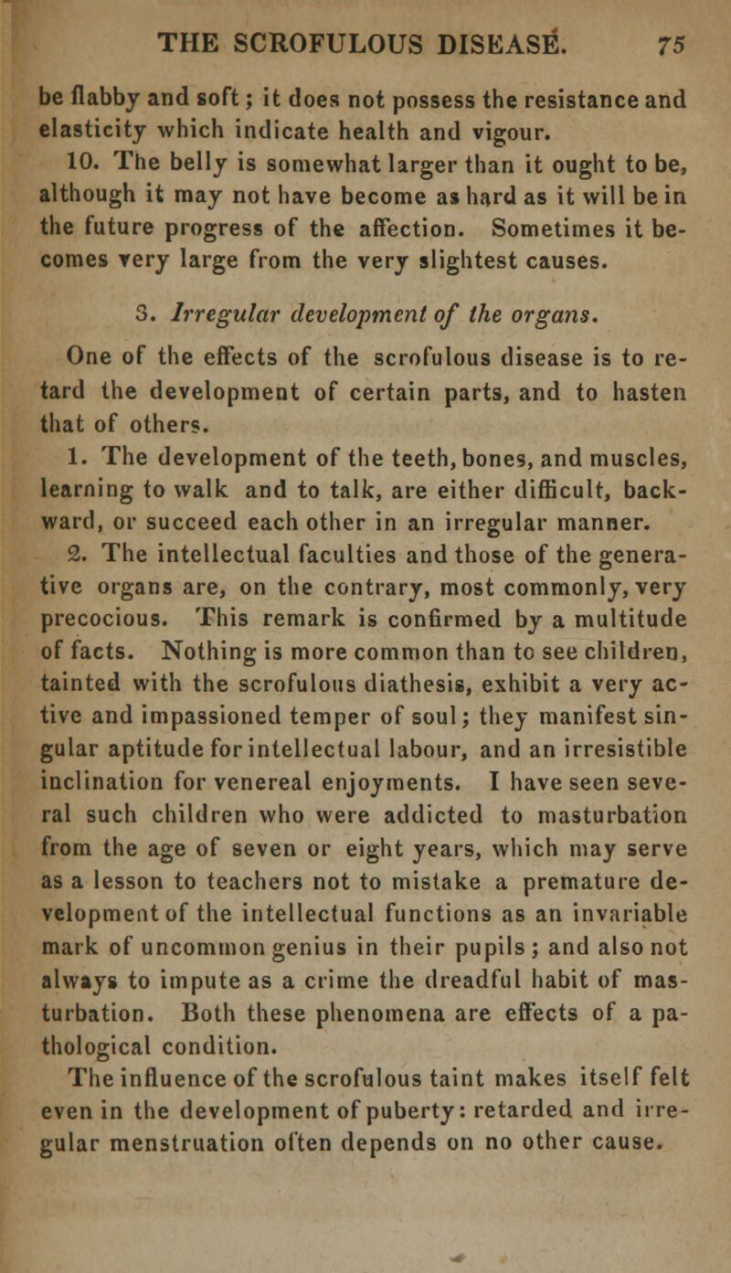 be flabby and soft; it does not possess the resistance and elasticity which indicate health and vigour. 10. The belly is somewhat larger than it ought to be, although it may not have become as hard as it will be in the future progress of the affection. Sometimes it be- comes very large from the very slightest causes. 3. Irregular development of the organs. One of the effects of the scrofulous disease is to re- tard the development of certain parts, and to hasten that of others. 1. The development of the teeth, bones, and muscles, learning to walk and to talk, are either difficult, back- ward, or succeed each other in an irregular manner. 2. The intellectual faculties and those of the genera- tive organs are, on the contrary, most commonly, very precocious. This remark is confirmed by a multitude of facts. Nothing is more common than to see children, tainted with the scrofulous diathesis, exhibit a very ac- tive and impassioned temper of soul; they manifest sin- gular aptitude for intellectual labour, and an irresistible inclination for venereal enjoyments. I have seen seve- ral such children who were addicted to masturbation from the age of seven or eight years, which may serve as a lesson to teachers not to mistake a premature de- velopment of the intellectual functions as an invariable mark of uncommon genius in their pupils ; and also not always to impute as a crime the dreadful habit of mas- turbation. Both these phenomena are effects of a pa- thological condition. The influence of the scrofulous taint makes itself felt even in the development of puberty: retarded and irre- gular menstruation often depends on no other cause.