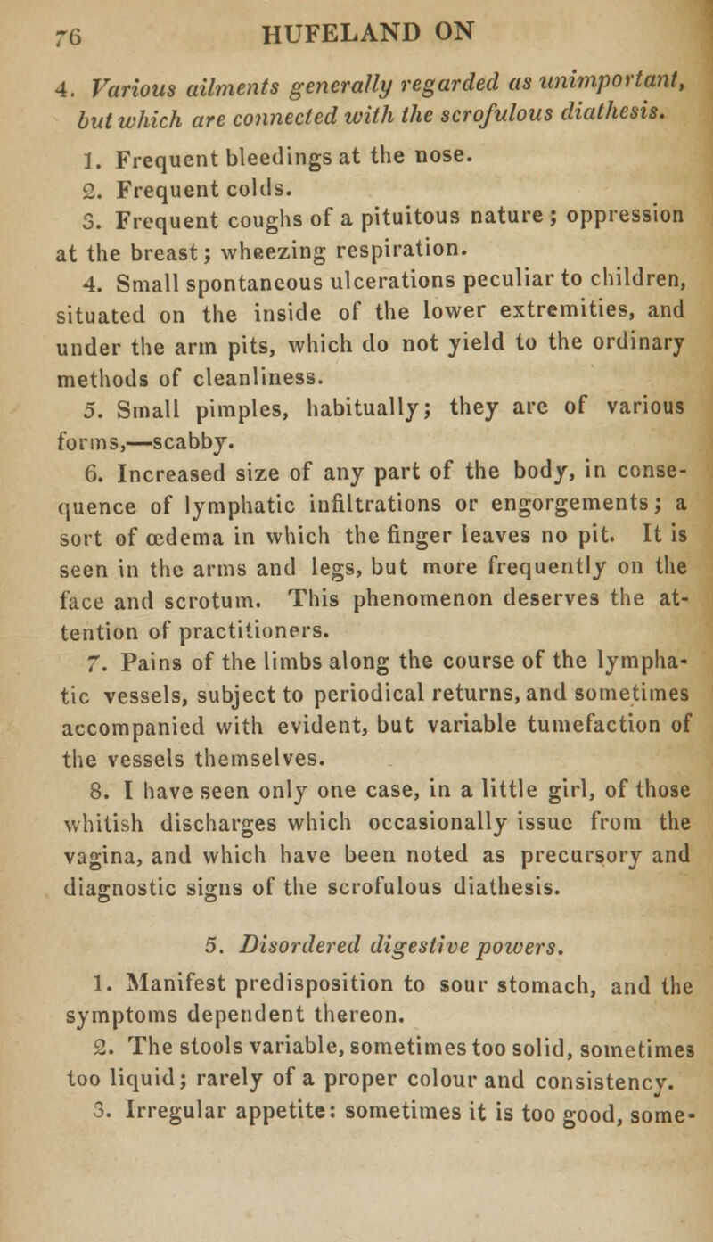 4. Various ailments generally regarded as unimportant, but which are connected with the scrofulous diathesis. 1. Frequent bleedings at the nose. 2. Frequent colds. 3. Frequent coughs of a pituitous nature ; oppression at the breast; wheezing respiration. 4. Small spontaneous ulcerations peculiar to children, situated on the inside of the lower extremities, and under the arm pits, which do not yield to the ordinary methods of cleanliness. 5. Small pimples, habitually; they are of various forms,—scabby. 6. Increased size of any part of the body, in conse- quence of lymphatic infiltrations or engorgements; a sort of oedema in which the finger leaves no pit. It is seen in the arms and legs, but more frequently on the face and scrotum. This phenomenon deserves the at- tention of practitioners. 7. Pains of the limbs along the course of the lympha- tic vessels, subject to periodical returns, and sometimes accompanied with evident, but variable tumefaction of the vessels themselves. 8. I have seen only one case, in a little girl, of those whitish discharges which occasionally issue from the vagina, and which have been noted as precursory and diagnostic signs of the scrofulous diathesis. 5. Disordered digestive powers. 1. Manifest predisposition to sour stomach, and the symptoms dependent thereon. 2. The stools variable, sometimes too solid, sometimes too liquid; rarely of a proper colour and consistency. 3. Irregular appetite: sometimes it is too good, some-