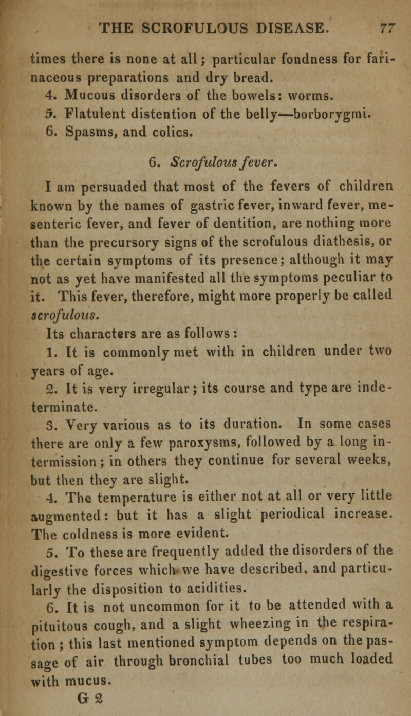 times there is none at all; particular fondness for fari- naceous preparations and dry bread. 4. Mucous disorders of the bowels: worms. 5. Flatulent distention of the belly—borborygmi. 6. Spasms, and colics. 6. Scrofulous fever. I am persuaded that most of the fevers of children known by the names of gastric fever, inward fever, me- senteric fever, and fever of dentition, are nothing more than the precursory signs of the scrofulous diathesis, or the certain symptoms of its presence; although it may not as yet have manifested all the symptoms peculiar to it. This fever, therefore, might more properly be called scrofulous. Its characters are as follows : 1. It is commonly met with in children under two years of age. 2. It is very irregular; its course and type are inde- terminate. 3. Very various as to its duration. In some cases there are only a few paroxysms, followed by a long in- termission ; in others they continue for several weeks, but then they are slight. 4. The temperature is either not at all or very little augmented: but it has a slight periodical increase. The coldness is more evident. 5. To these are frequently added the disorders of the digestive forces which* we have described, and particu- larly the disposition to acidities. 6. It is not uncommon for it to be attended with a pituitous cough, and a slight wheezing in the respira- tion ; this last mentioned symptom depends on the pas- sage of air through bronchial tubes too much loaded with mucus. G2
