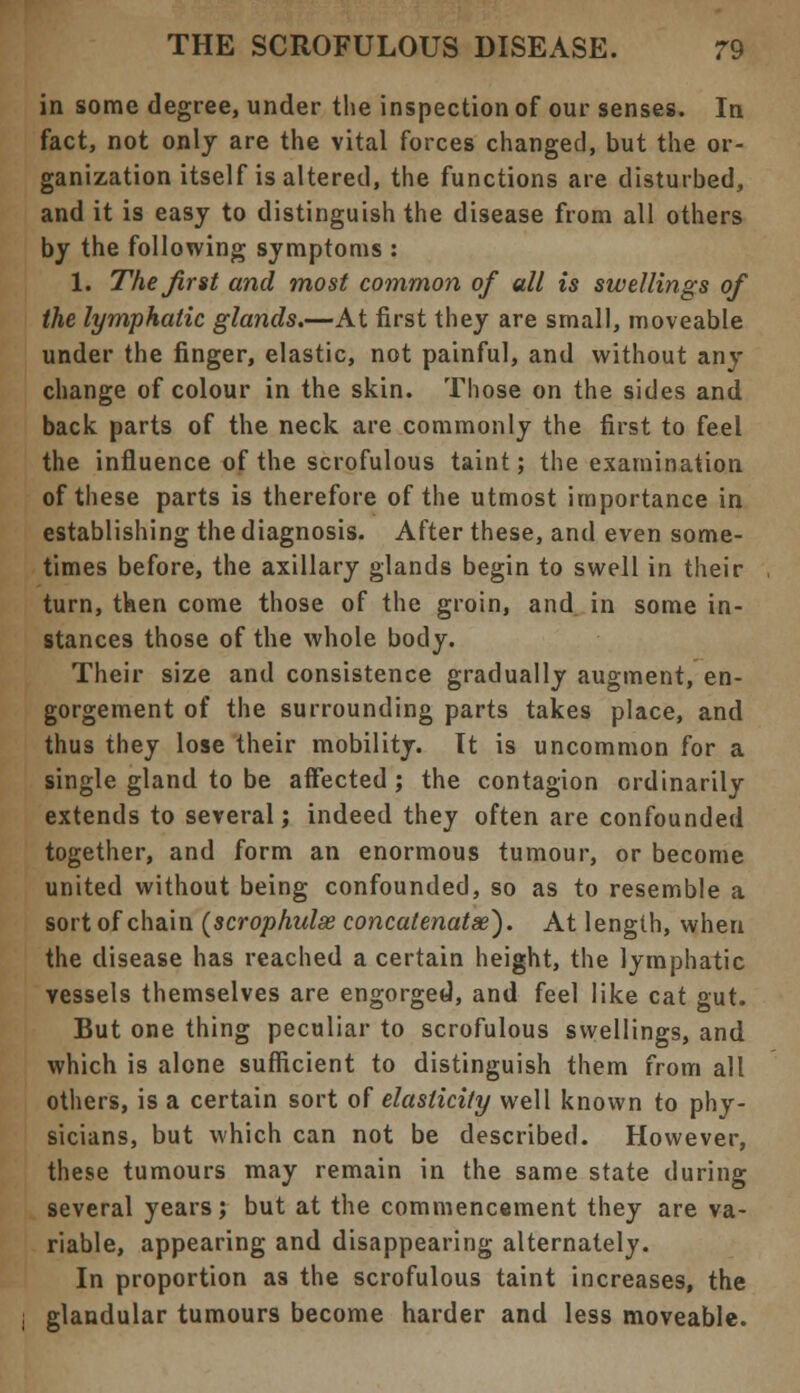 in some degree, under the inspection of our senses. In fact, not only are the vital forces changed, but the or- ganization itself is altered, the functions are disturbed, and it is easy to distinguish the disease from all others by the following symptoms : 1. The first and most common of all is swellings of the lymphatic glands.—At first they are small, moveable under the finger, elastic, not painful, and without any change of colour in the skin. Those on the sides and back parts of the neck are commonly the first to feel the influence of the scrofulous taint; the examination of these parts is therefore of the utmost importance in establishing the diagnosis. After these, and even some- times before, the axillary glands begin to swell in their turn, then come those of the groin, and in some in- stances those of the whole body. Their size and consistence gradually augment, en- gorgement of the surrounding parts takes place, and thus they lose their mobility. It is uncommon for a single gland to be affected ; the contagion ordinarily extends to several; indeed they often are confounded together, and form an enormous tumour, or become united without being confounded, so as to resemble a sort of chain (scrophidx concatenatse). At length, when the disease has reached a certain height, the lymphatic vessels themselves are engorged, and feel like cat gut. But one thing peculiar to scrofulous swellings, and which is alone sufficient to distinguish them from all others, is a certain sort of elasticity well known to phy- sicians, but which can not be described. However, these tumours may remain in the same state during several years; but at the commencement they are va- riable, appearing and disappearing alternately. In proportion as the scrofulous taint increases, the glandular tumours become harder and less moveable.