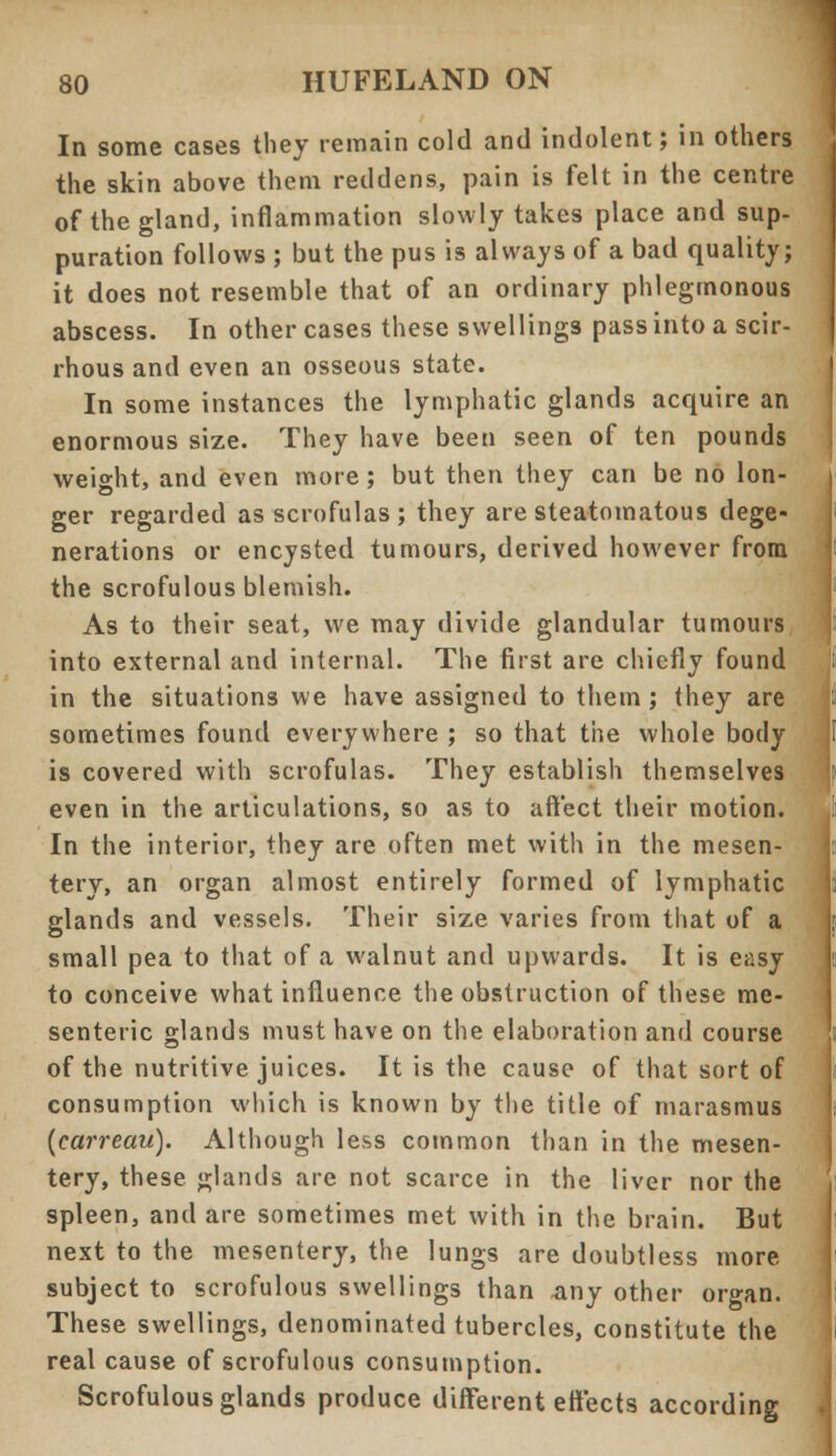 In some cases they remain cold and indolent; in others the skin above them reddens, pain is felt in the centre of the gland, inflammation slowly takes place and sup- puration follows ; but the pus is always of a bad quality; it does not resemble that of an ordinary phlegmonous abscess. In other cases these swellings pass into a scir- rhous and even an osseous state. In some instances the lymphatic glands acquire an enormous size. They have been seen of ten pounds weight, and even more; but then they can be no lon- ger regarded as scrofulas; they are steatomatous dege- nerations or encysted tumours, derived however from the scrofulous blemish. As to their seat, we may divide glandular tumours into external and internal. The first are chiefly found in the situations we have assigned to them; they are sometimes found everywhere ; so that the whole body is covered with scrofulas. They establish themselves even in the articulations, so as to aft'ect their motion. In the interior, they are often met with in the mesen- tery, an organ almost entirely formed of lymphatic glands and vessels. Their size varies from that of a small pea to that of a walnut and upwards. It is easy to conceive what influence the obstruction of these me- senteric glands must have on the elaboration and course of the nutritive juices. It is the cause of that sort of consumption which is known by the title of marasmus (carreau). Although less common than in the mesen- tery, these glands are not scarce in the liver nor the spleen, and are sometimes met with in the brain. But next to the mesentery, the lungs are doubtless more, subject to scrofulous swellings than .any other organ. These swellings, denominated tubercles, constitute the real cause of scrofulous consumption. Scrofulous glands produce different effects according