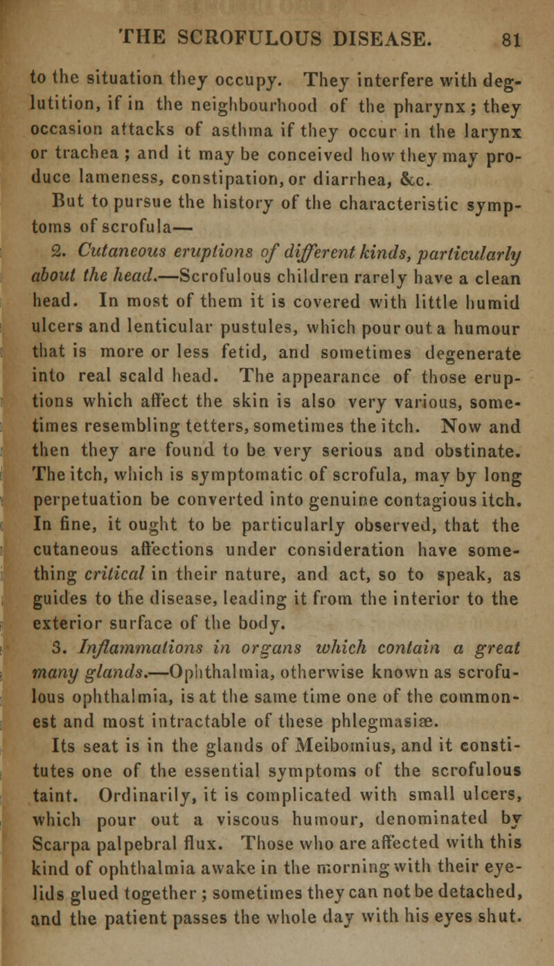to the situation they occupy. They interfere with deg- lutition, if in the neighbourhood of the pharynx; they occasion attacks of asthma if they occur in the larynx or trachea ; and it may be conceived how they may pro- duce lameness, constipation, or diarrhea, &c. But to pursue the history of the characteristic symp- toms of scrofula— 2. Cutaneous eruptions of different kinds, particularly about the head.—Scrofulous children rarely have a clean head. In most of them it is covered with little humid ulcers and lenticular pustules, which pour out a humour that is more or less fetid, and sometimes degenerate into real scald head. The appearance of those erup- tions which affect the skin is also very various, some- times resembling tetters, sometimes the itch. Now and then they are found to be very serious and obstinate. The itch, which is symptomatic of scrofula, may by long perpetuation be converted into genuine contagious itch. In fine, it ought to be particularly observed, that the cutaneous affections under consideration have some- thing critical in their nature, and act, so to speak, as guides to the disease, leading it from the interior to the exterior surface of the body. 3. Inflammations in organs which contain a great many glands.—Ophthalmia, otherwise known as scrofu- lous ophthalmia, is at the same time one of the common- est and most intractable of these phlegmasise. Its seat is in the glands of Meibomius, and it consti- tutes one of the essential symptoms of the scrofulous taint. Ordinarily, it is complicated with small ulcers, which pour out a viscous humour, denominated by Scarpa palpebral flux. Those who are affected with this kind of ophthalmia awake in the morning with their eye- lids glued together ; sometimes they can not be detached, and the patient passes the whole day with his eyes shut.