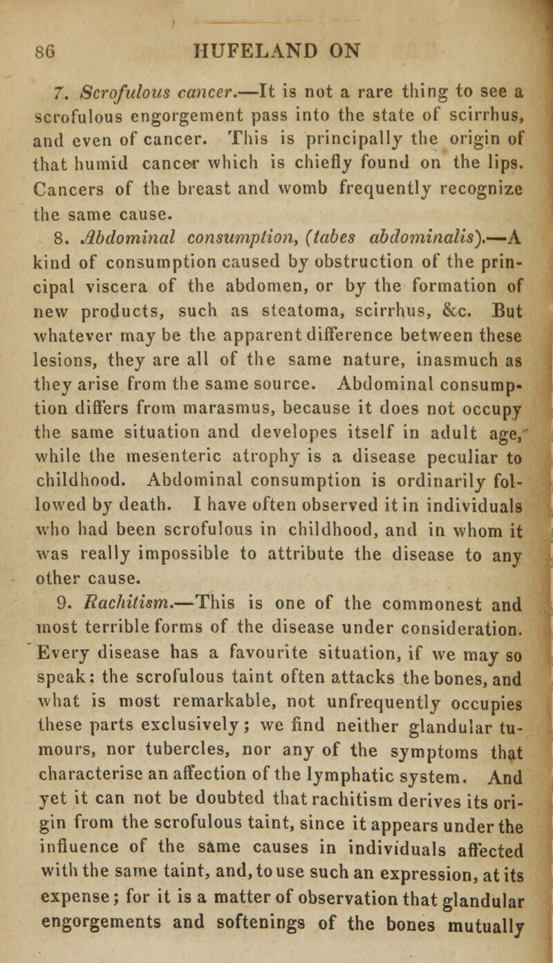7. Scrofulous cancer.—It is not a rare thing to see a scrofulous engorgement pass into the state of scirrhus, and even of cancer. This is principally the origin of that humid cancer which is chiefly found on the lips. Cancers of the breast and womb frequently recognize the same cause. 8. Abdominal consumption, (tabes abdominalis).-—A. kind of consumption caused by obstruction of the prin- cipal viscera of the abdomen, or by the formation of new products, such as steatoma, scirrhus, &c. But whatever may be the apparent difference between these lesions, they are all of the same nature, inasmuch as they arise from the same source. Abdominal consump- tion differs from marasmus, because it does not occupy the same situation and developes itself in adult age, while the mesenteric atrophy is a disease peculiar to childhood. Abdominal consumption is ordinarily fol- lowed by death. I have often observed it in individuals who had been scrofulous in childhood, and in whom it was really impossible to attribute the disease to any other cause. 9. Eachitism.—This is one of the commonest and most terrible forms of the disease under consideration. Every disease has a favourite situation, if we may so speak: the scrofulous taint often attacks the bones, and what is most remarkable, not unfrequently occupies these parts exclusively; we find neither glandular tu- mours, nor tubercles, nor any of the symptoms that characterise an affection of the lymphatic system. And yet it can not be doubted that rachitism derives its ori- gin from the scrofulous taint, since it appears under the influence of the same causes in individuals affected with the same taint, and, to use such an expression, at its expense; for it is a matter of observation that glandular engorgements and softenings of the bones mutually