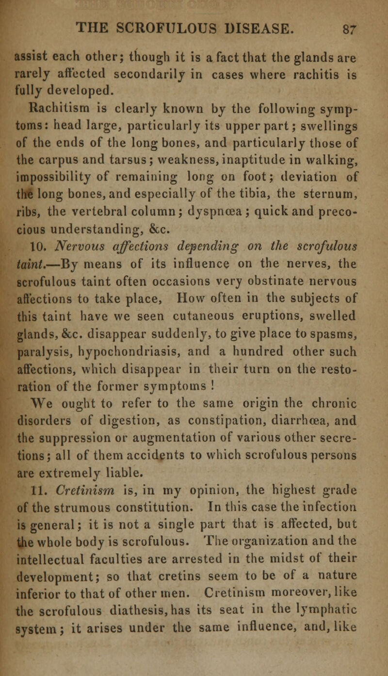 assist each other; though it is a fact that the glands are rarely affected secondarily in cases where rachitis is fully developed. Rachitism is clearly known by the following symp- toms: head large, particularly its upper part; swellings of the ends of the long bones, and particularly those of the carpus and tarsus; weakness, inaptitude in walking, impossibility of remaining long on foot; deviation of the long bones, and especially of the tibia, the sternum, ribs, the vertebral column; dyspnoea; quick and preco- cious understanding, &c. 10. Nervous affections depending on the scrofulous taint.—By means of its influence on the nerves, the scrofulous taint often occasions very obstinate nervous affections to take place, How often in the subjects of this taint have we seen cutaneous eruptions, swelled glands, &c. disappear suddenly, to give place to spasms, paralysis, hypochondriasis, and a hundred other such affections, which disappear in their turn on the resto- ration of the former symptoms ! We ought to refer to the same origin the chronic disorders of digestion, as constipation, diarrhoea, and the suppression or augmentation of various other secre- tions; all of them accidents to which scrofulous persons are extremely liable. 11. Cretinism is, in my opinion, the highest grade of the strumous constitution. In this case the infection is general; it is not a single part that is affected, but the whole body is scrofulous. The organization and the intellectual faculties are arrested in the midst of their development; so that cretins seem to be of a nature inferior to that of other men. Cretinism moreover, like the scrofulous diathesis, has its seat in the lymphatic system; it arises under the same influence, and, like