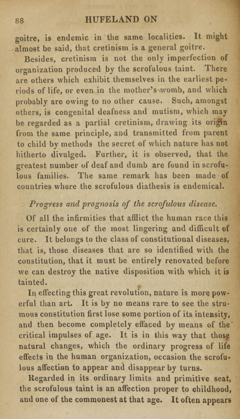 goitre, is endemic in the same localities. It might almost be said, that cretinism is a general goitre. Besides, cretinism is not the only imperfection of organization produced by the scrofulous taint. There are others which exhibit themselves in the earliest pe- riods of life, or even in the mother's womb, and which probably are owing to no other cause. Such, amongst others, is congenital deafness and mutism, which may be regarded as a partial cretinism, drawing its origin from the same principle, and transmitted from parent to child by methods the secret of which nature has not hitherto divulged. Further, it is observed, that the greatest number of deaf and dumb are found in scrofu- lous families. The same remark has been made of countries where the scrofulous diathesis is endemical. Progress and prognosis of the scrofulous disease. Of all the infirmities that afflict the human race this is certainly one of the most lingering and difficult of cure. It belongs to the class of constitutional diseases, that is, those diseases that are so identified with the constitution, that it must be entirely renovated before we can destroy the native disposition with which it is tainted. In effecting this great revolution, nature is more pow- erful than art. It is by no means rare to see the stru- mous constitution first lose some portion of its intensity, and then become completely effaced by means of the' critical impulses of age. It is in this way that those natural changes, which the ordinary progress of life effects in the human organization, occasion the scrofu- lous affection to appear and disappear by turns. Regarded in its ordinary limits and primitive seat, the scrofulous taint is an affection proper to childhood, and one of the commonest at that age. It often appears