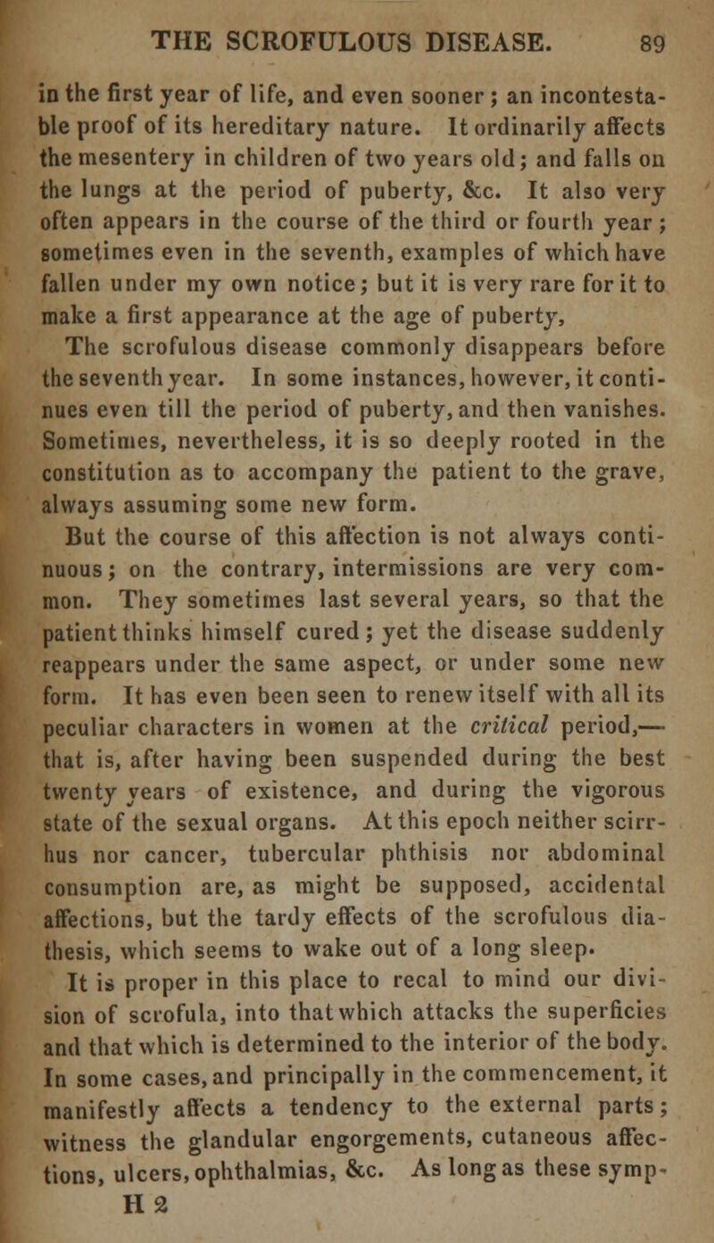 in the first year of life, and even sooner ; an incontesta- ble proof of its hereditary nature. It ordinarily affects the mesentery in children of two years old; and falls on the lungs at the period of puberty, &c. It also very often appears in the course of the third or fourth year ; sometimes even in the seventh, examples of which have fallen under my own notice; but it is very rare for it to make a first appearance at the age of puberty, The scrofulous disease commonly disappears before the seventh year. In some instances, however, it conti- nues even till the period of puberty, and then vanishes. Sometimes, nevertheless, it is so deeply rooted in the constitution as to accompany the patient to the grave, always assuming some new form. But the course of this affection is not always conti- nuous; on the contrary, intermissions are very com- mon. They sometimes last several years, so that the patient thinks himself cured; yet the disease suddenly reappears under the same aspect, or under some new form. It has even been seen to renew itself with all its peculiar characters in women at the critical period,— that is, after having been suspended during the best twenty years of existence, and during the vigorous state of the sexual organs. At this epoch neither scirr- hus nor cancer, tubercular phthisis nor abdominal consumption are, as might be supposed, accidental affections, but the tardy effects of the scrofulous dia- thesis, which seems to wake out of a long sleep. It is proper in this place to recal to mind our divi- sion of scrofula, into that which attacks the superficies and that which is determined to the interior of the body. In some cases, and principally in the commencement, it manifestly affects a tendency to the external parts; witness the glandular engorgements, cutaneous affec- tions, ulcers, ophthalmias, &c. As long as these symp- H2