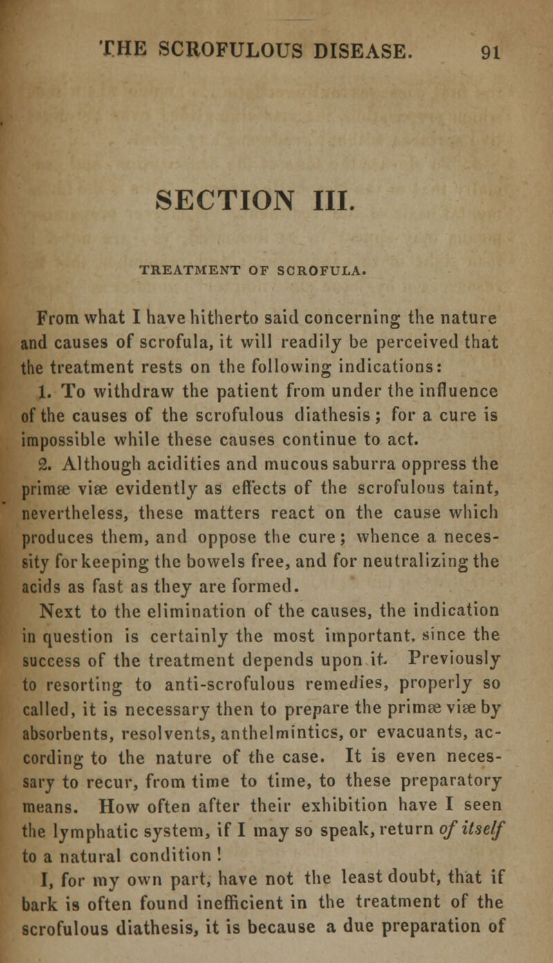SECTION III. TREATMENT OF SCROFULA. From what I have hitherto said concerning the nature and causes of scrofula, it will readily be perceived that the treatment rests on the following indications: 1. To withdraw the patient from under the influence of the causes of the scrofulous diathesis; for a cure is impossible while these causes continue to act. 2. Although acidities and mucous saburra oppress the primse viee evidently as effects of the scrofulous taint, nevertheless, these matters react on the cause which produces them, and oppose the cure; whence a neces- sity for keeping the bowels free, and for neutralizing the acids as fast as they are formed. Next to the elimination of the causes, the indication in question is certainly the most important, since the success of the treatment depends upon it- Previously to resorting to anti-scrofulous remedies, properly so called, it is necessary then to prepare the primee viee by absorbents, resolvents, anthelmintics, or evacuants, ac- cording to the nature of the case. It is even neces- sary to recur, from time to time, to these preparatory means. How often after their exhibition have I seen the lymphatic system, if I may so speak, return of itself to a natural condition ! I, for my own part, have not the least doubt, that if bark i9 often found inefficient in the treatment of the scrofulous diathesis, it is because a due preparation of