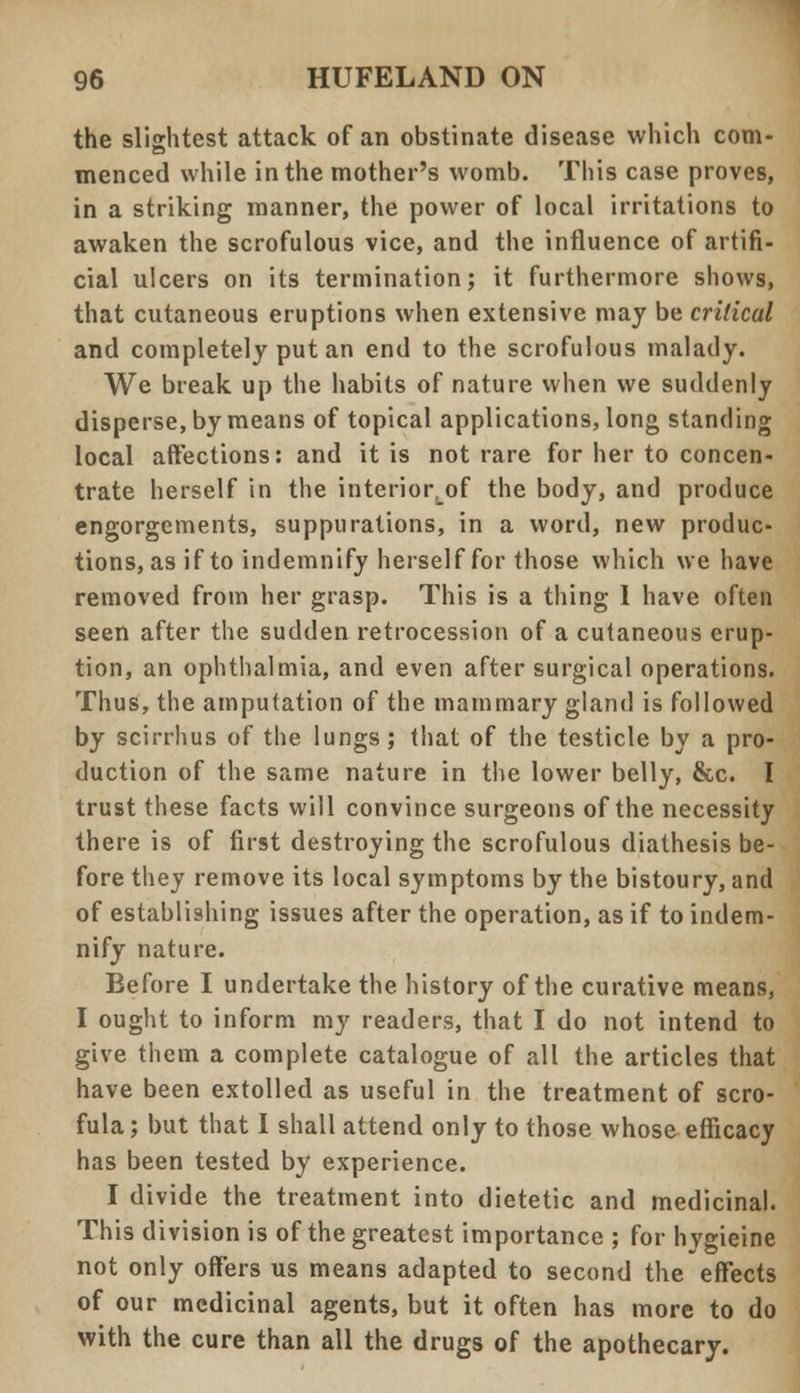 the slightest attack of an obstinate disease which com- menced while in the mother's womb. This case proves, in a striking manner, the power of local irritations to awaken the scrofulous vice, and the influence of artifi- cial ulcers on its termination; it furthermore shows, that cutaneous eruptions when extensive may be critical and completely put an end to the scrofulous malady. We break up the habits of nature when we suddenly disperse, by means of topical applications, long standing local affections: and it is not rare for her to concen- trate herself in the interiortof the body, and produce engorgements, suppurations, in a word, new produc- tions, as if to indemnify herself for those which we have removed from her grasp. This is a thing I have often seen after the sudden retrocession of a cutaneous erup- tion, an ophthalmia, and even after surgical operations. Thus, the amputation of the mammary gland is followed by scirrhus of the lungs; that of the testicle by a pro- duction of the same nature in the lower belly, &c. I trust these facts will convince surgeons of the necessity there is of first destroying the scrofulous diathesis be- fore they remove its local symptoms by the bistoury, and of establishing issues after the operation, as if to indem- nify nature. Before I undertake the history of the curative means, I ought to inform my readers, that I do not intend to give them a complete catalogue of all the articles that have been extolled as useful in the treatment of scro- fula; but that I shall attend only to those whose efficacy has been tested by experience. I divide the treatment into dietetic and medicinal. This division is of the greatest importance ; for hygieine not only offers us means adapted to second the effects of our medicinal agents, but it often has more to do with the cure than all the drugs of the apothecary.