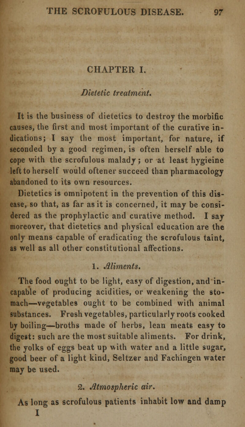 CHAPTER I. Dietetic treatment. It is the business of dietetics to destroy the morbific causes, the first and most important of the curative in- dications; I say the most important, for nature, if seconded by a good regimen, is often herself able to cope with the scrofulous malady; or at least hygieine left to herself would oftener succeed than pharmacology abandoned to its own resources. Dietetics is omnipotent in the prevention of this dis- ease, so that, as far as it is concerned, it may be consi- dered as the prophylactic and curative method. I say moreover, that dietetics and physical education are the only means capable of eradicating the scrofulous taint, as well as all other constitutional affections. 1. Aliments. The food ought to be light, easy of digestion, and in- capable of producing acidities, or weakening the sto- mach—vegetables ought to be combined with animal substances. Fresh vegetables, particularly roots cooked by boiling—broths made of herbs, lean meats easy to digest: such are the most suitable aliments. For drink, the yolks of eggs beat up with water and a little sugar, good beer of a light kind, Seltzer and Fachingen water may be used. 2. Atmospheric air. As long as scrofulous patients inhabit low and damp