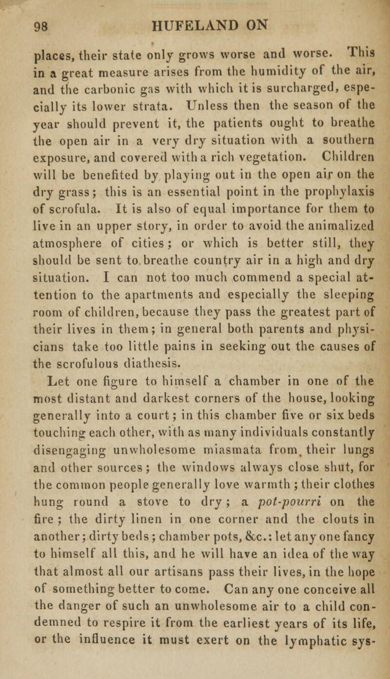 places, their state only grows worse and worse. This in a great measure arises from the humidity of the air, and the carbonic gas with which it is surcharged, espe- cially its lower strata. Unless then the season of the year should prevent it, the patients ought to breathe the open air in a very dry situation with a southern exposure, and covered with a rich vegetation. Children will be benefited by playing out in the open air on the dry grass; this is an essential point in the prophylaxis of scrofula. It is also of equal importance for them to live in an upper story, in order to avoid the animaliz,ed atmosphere of cities; or which is better still, they should be sent to. breathe country air in a high and dry situation. I can not too much commend a special at- tention to the apartments and especially the sleeping room of children, because they pass the greatest part of their lives in them; in general both parents and physi- cians take too little pains in seeking out the causes of the scrofulous diathesis. Let one figure to himself a chamber in one of the most distant and darkest corners of the house, looking generally into a court; in this chamber five or six beds touching each other, with as many individuals constantly disengaging unwholesome miasmata from, their lungs and other sources; the windows always close shut, for the common people generally love warmth ; their clothes hung round a stove to dry; a pot-pourri on the fire ; the dirty linen in one corner and the clouts in another; dirty beds; chamber pots, &c: let any one fancy to himself all this, and he will have an idea of the way that almost all our artisans pass their lives, in the hope of something better to come. Can any one conceive all the danger of such an unwholesome air to a child con- demned to respire it from the earliest years of its life, or the influence it must exert on the lymphatic sys-