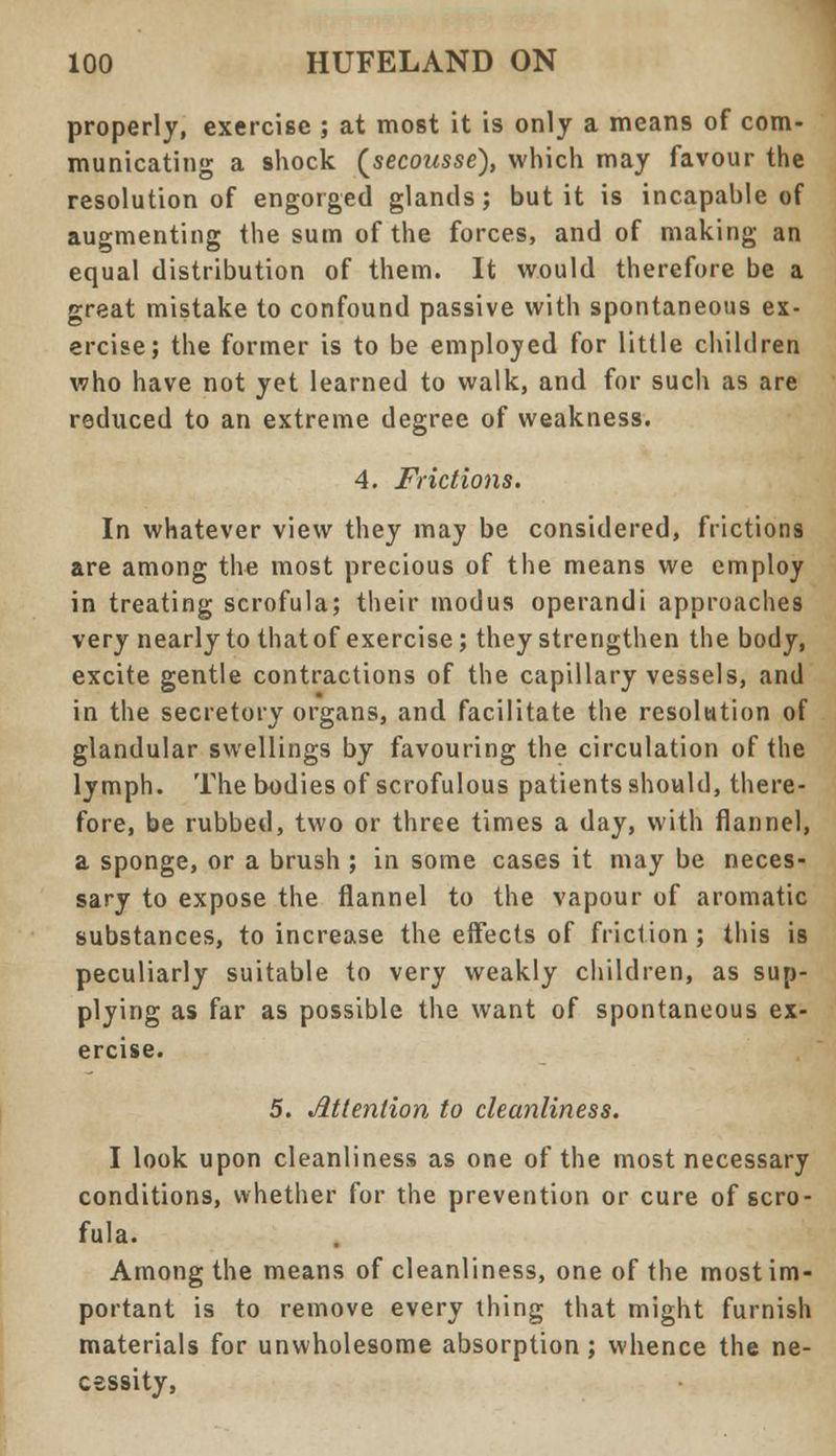 properly, exercise ; at most it is only a means of com- municating a shock (secoasse), which may favour the resolution of engorged glands; but it is incapable of augmenting the sum of the forces, and of making an equal distribution of them. It would therefore be a great mistake to confound passive with spontaneous ex- ercise; the former is to be employed for little children who have not yet learned to walk, and for such as are reduced to an extreme degree of weakness. 4. Frictions. In whatever view they may be considered, frictions are among the most precious of the means we employ in treating scrofula; their modus operandi approaches very nearly to thatof exercise; they strengthen the body, excite gentle contractions of the capillary vessels, and in the secretory organs, and facilitate the resolution of glandular swellings by favouring the circulation of the lymph. The bodies of scrofulous patients should, there- fore, be rubbed, two or three times a day, with flannel, a sponge, or a brush ; in some cases it may be neces- sary to expose the flannel to the vapour of aromatic substances, to increase the effects of friction; this is peculiarly suitable to very weakly children, as sup- plying as far as possible the want of spontaneous ex- ercise. 5. Attention to cleanliness. I look upon cleanliness as one of the most necessary conditions, whether for the prevention or cure of scro- fula. Among the means of cleanliness, one of the most im- portant is to remove every thing that might furnish materials for unwholesome absorption; whence the ne- cessity,