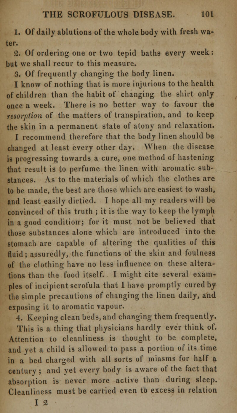 1. Of daily ablutions of the whole body with fresh wa- ter. 2. Of ordering one or two tepid baths every week: but we shall recur to this measure. 3. Of frequently changing the body linen. I know of nothing that is more injurious to the health of children than the habit of changing the shirt only once a week. There is no better way to favour the resorption of the matters of transpiration, and to keep the skin in a permanent state of atony and relaxation. I recommend therefore that the body linen should be changed at least every other day. When the disease is progressing towards a cure, one method of hastening that result is to perfume the linen with aromatic sub- stances. As to the materials of which the clothes are to be made, the best are those which are easiest to wash, and least easily dirtied. I hope all my readers will be convinced of this truth ; it is the way to keep the lymph in a good condition; for it must not be believed that those substances alone which are introduced into the stomach are capable of altering the qualities of this fluid; assuredly, the functions of the skin and foulness of the clothing have no less influence on these altera- tions than the food itself. I might cite several exam- ples of incipient scrofula that I have promptly cured by the simple precautions of changing the linen daily, and exposing it to aromatic vapour. 4. Keeping clean beds, and changing them frequently. This is a thing that physicians hardly ever think of. Attention to cleanliness is thought to be complete, and yet a child is allowed to pass a portion of its time in a bed charged with all sorts of miasms for half a century ; and yet every body is aware of the fact that absorption is never more active than during sleep. Cleanliness must be carried even to excess in relation I 2