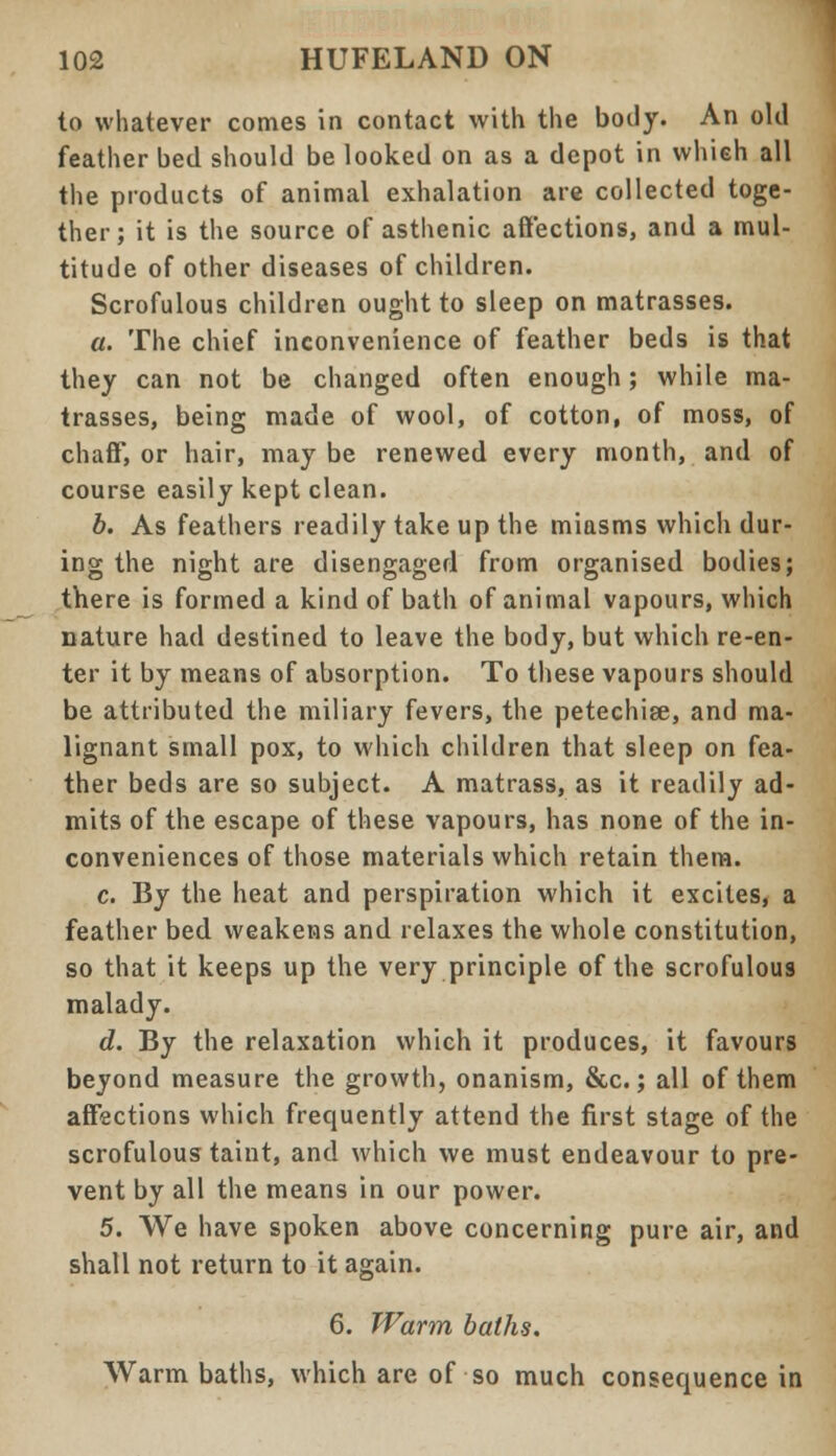 to whatever comes in contact with the body. An old feather bed should be looked on as a depot in which all the products of animal exhalation are collected toge- ther; it is the source of asthenic affections, and a mul- titude of other diseases of children. Scrofulous children ought to sleep on matrasses. a. The chief inconvenience of feather beds is that they can not be changed often enough; while ma- trasses, being made of wool, of cotton, of moss, of chaff', or hair, may be renewed every month, and of course easily kept clean. b. As feathers readily take up the miasms which dur- ing the night are disengaged from organised bodies; there is formed a kind of bath of animal vapours, which nature had destined to leave the body, but which re-en- ter it by means of absorption. To these vapours should be attributed the miliary fevers, the petechise, and ma- lignant small pox, to which children that sleep on fea- ther beds are so subject. A matrass, as it readily ad- mits of the escape of these vapours, has none of the in- conveniences of those materials which retain them. c. By the heat and perspiration which it excites, a feather bed weakens and relaxes the whole constitution, so that it keeps up the very principle of the scrofulous malady. d. By the relaxation which it produces, it favours beyond measure the growth, onanism, &c.; all of them affections which frequently attend the first stage of the scrofulous taint, and which we must endeavour to pre- vent by all the means in our power. 5. We have spoken above concerning pure air, and shall not return to it again. 6. Warm baths. Warm baths, which are of so much consequence in