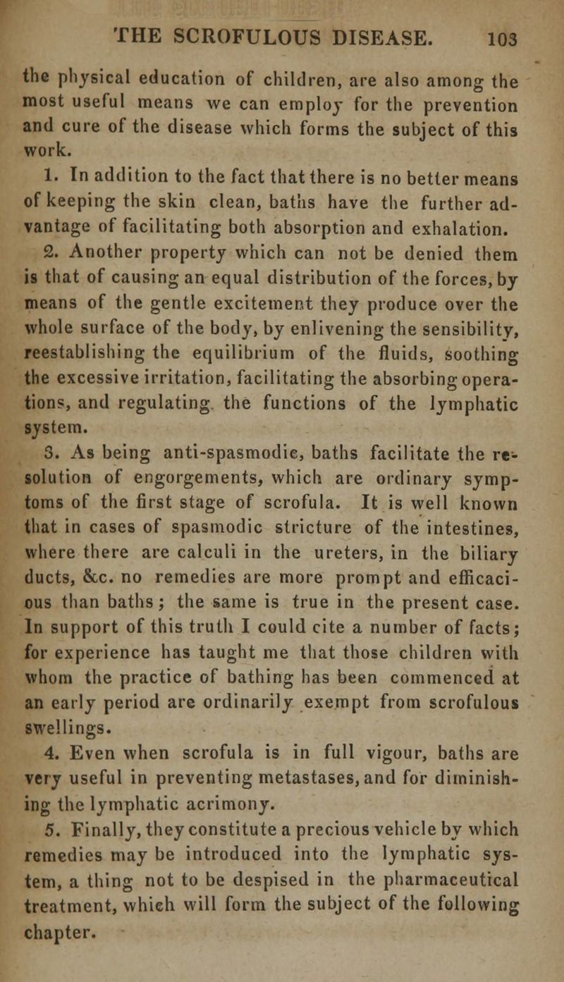 the physical education of children, are also among the most useful means we can employ for the prevention and cure of the disease which forms the subject of this work. 1. In addition to the fact that there is no better means of keeping the skin clean, baths have the further ad- vantage of facilitating both absorption and exhalation. 2. Another property which can not be denied them is that of causing an equal distribution of the forces, by means of the gentle excitement they produce over the whole surface of the body, by enlivening the sensibility, reestablishing the equilibrium of the fluids, soothing the excessive irritation, facilitating the absorbing opera- tions, and regulating, the functions of the lymphatic system. 3. As being anti-spasmodie, baths facilitate the re- solution of engorgements, which are ordinary symp- toms of the first stage of scrofula. It is well known that in cases of spasmodic stricture of the intestines, where there are calculi in the ureters, in the biliary ducts, &c. no remedies are more prompt and efficaci- ous than baths; the same is true in the present case. In support of this truth I could cite a number of facts; for experience has taught me that those children with whom the practice of bathing has been commenced at an early period are ordinarily exempt from scrofulous swellings. 4. Even when scrofula is in full vigour, baths are very useful in preventing metastases, and for diminish- ing the lymphatic acrimony. 5. Finally, they constitute a precious vehicle by which remedies may be introduced into the lymphatic sys- tem, a thing not to be despised in the pharmaceutical treatment, which will form the subject of the following chapter.
