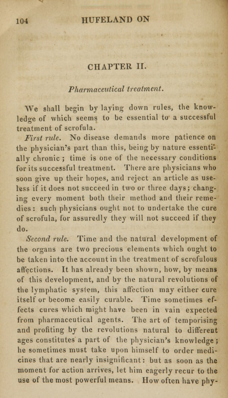 CHAPTER II. Pharmaceutical treatment. We shall begin by laying down rules, the know- ledge of which seems to be essential to a successful treatment of scrofula. First rule. No disease demands more patience on the physician's part than this, being by nature essenti- ally chronic ; time is one of the necessary conditions for its successful treatment. There are physicians who soon give up their hopes, and reject an article as use- less if it does not succeed in two or three days; chang- ing every moment both their method and their reme- dies: such physicians ought not to undertake the cure of scrofula, for assuredly they will not succeed if they do. Second rule. Time and the natural development of the organs are two precious elements which ought to be taken into the account in the treatment of scrofulous affections. It has already been shown, how, by means of this development, and by the natural revolutions of the lymphatic system, this affection may either cure itself or become easily curable. Time sometimes ef- fects cures which might have been in vain expected from pharmaceutical agents. The art of temporising and profiting by the revolutions natural to different ages constitutes a part of the physician's knowledge; he sometimes must take upon himself to order medi- cines that are nearly insignificant: but as soon as the moment for action arrives, let him eagerly recur to the use of the most powerful means. How often have phy-