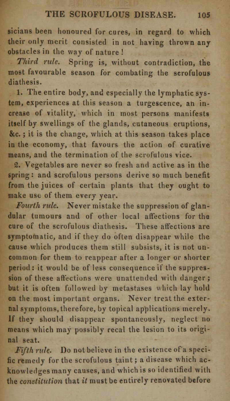 sicians been honoured for cures, in regard to which their only merit consisted in not having thrown anj obstacles in the way of nature ! Third rule. Spring is, without contradiction, the most favourable season for combating the scrofulous diathesis. 1. The entire body, and especially the lymphatic sys- tem, experiences at this season a turgescence, an in- crease of vitality, which in most persons manifests itself by swellings of the glands, cutaneous eruptions, &c.; it is the change, which at this season takes place in the economy, that favours the action of curative means, and the termination of the scrofulous vice. 2. Vegetables are never so fresh and active as in the spring: and scrofulous persons derive so much benefit from the juices of certain plants that they ought to make use of them every year. Fourth rule. Never mistake the suppression of glan- dular tumours and of other local affections for the cure of the scrofulous diathesis. These affections are symptomatic, and if they do often disappear while the cause which produces them still subsists, it is not un- common for them to reappear after a longer or shorter period: it would be of less consequence if the suppres- sion of these affections were unattended with danger; but it is often followed by metastases which lay hold on the most important organs. Never treat the exter- nal symptoms, therefore, by topical applications merely. If they should disappear spontaneously, neglect no means which may possibly recal the lesion to its origi- nal seat. Fifth rule. Do not believe in the existence of a speci- fic remedy for the scrofulous taint; a disease which ac- knowledges many causes, and which is so identified with the constitution that it must be entirely renovated before