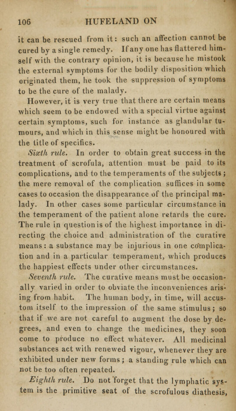 it can be rescued from it: such an affection cannot be cured by a single remedy. If any one has flattered him- self with the contrary opinion, it is because he mistook the external symptoms for the bodily disposition which originated them, he took the suppression of symptoms to be the cure of the malady. However, it is very true that there are certain means which seem to be endowed with a special virtue against certain symptoms, such for instance as glandular tu- mours, and which in this sense might be honoured with the title of specifics. Sixth rule. In order to obtain great success in the treatment of scrofula, attention must be paid to its complications, and to the temperaments of the subjects ; the mere removal of the complication suffices in some cases to occasion the disappearance of the principal ma- lady. In other cases some particular circumstance in the temperament of the patient alone retards the cure. The rule in question is of the highest importance in di- recting the choice and administration of the curative means: a substance may be injurious in one complica- tion and in a particular temperament, which produces the happiest effects under other circumstances. Seventh rule. The curative means must be occasion- ally varied in order to obviate the inconveniences aris- ing from habit. The human body, in time, will accus- tom itself to the impression of the same stimulus; so that if we are not careful to augment the dose by de- grees, and even to change the medicines, they soon come to produce no effect whatever. All medicinal substances act with renewed vigour, whenever they are exhibited under new forms; a standing rule which can not be too often repeated. Eighth rule. Do not forget that the lymphatic sys- tem is the primitive seat of the scrofulous diathesis,
