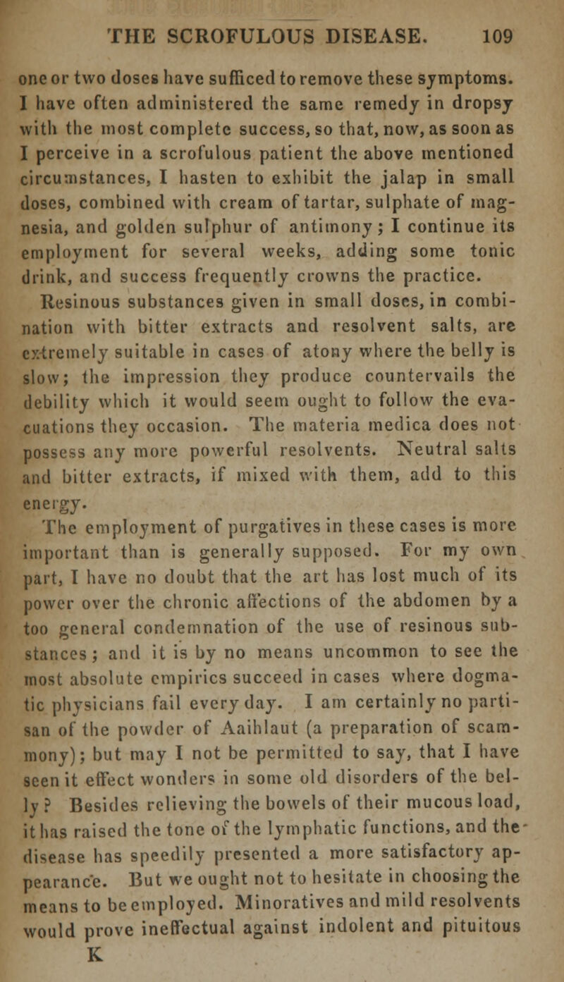 one or two doses have sufficed to remove these symptoms. I have often administered the same remedy in dropsy with the most complete success, so that, now, as soon as I perceive in a scrofulous patient the above mentioned circumstances, I hasten to exhibit the jalap in small doses, combined with cream of tartar, sulphate of mag- nesia, and golden sulphur of antimony; I continue its employment for several weeks, adding some tonic drink, and success frequently crowns the practice. Resinous substances given in small doses, in combi- nation with bitter extracts and resolvent salts, are extremely suitable in cases of atony where the belly is slow; the impression they produce countervails the debility which it would seem ought to follow the eva- cuations they occasion. The materia medica does not possess any more powerful resolvents. Neutral salts and bitter extracts, if mixed with them, add to this energy. The employment of purgatives in these cases is more important than is generally supposed. For my own part, I have no doubt that the art has lost much of its power over the chronic affections of the abdomen by a too general condemnation of the use of resinous sub- stances; and it is by no means uncommon to see the most absolute empirics succeed incases where dogma- tic physicians fail everyday. I am certainly no parti- san of the powder of Aaihlaut (a preparation of scam- mony); but may I not be permitted to say, that I have seen it effect wonders in some old disorders of the bel- ly ? Besides relieving the bowels of their mucous load, it has raised the tone of the lymphatic functions, and the- disease has speedily presented a more satisfactory ap- pearance. But we ought not to hesitate in choosing the means to be employed. Minoratives and mild resolvents would prove ineffectual against indolent and pituitous K
