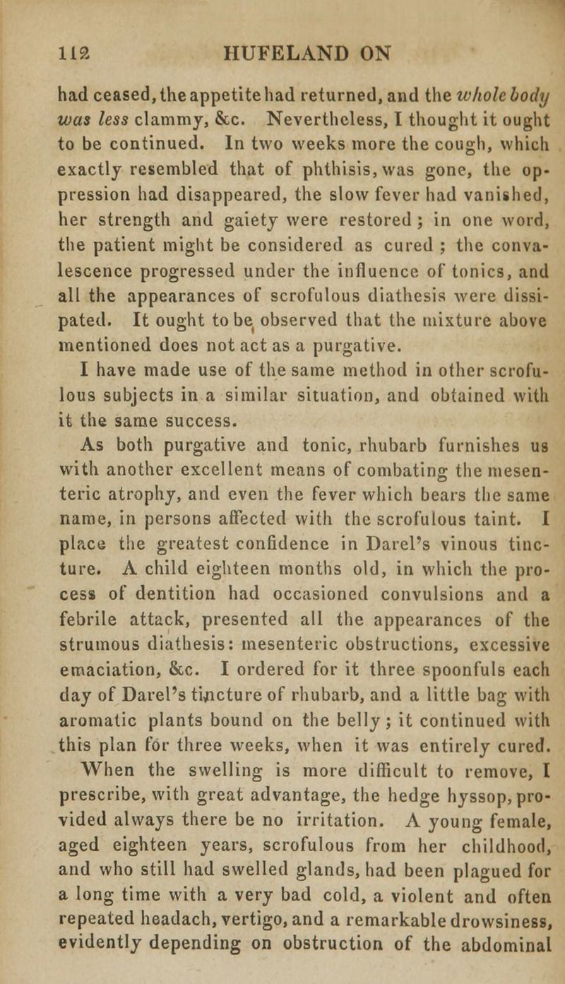 had ceased, the appetite had returned, and the whole body was less clammy, &c. Nevertheless, I thought it ought to be continued. In two weeks more the cough, which exactly resembled that of phthisis, was gone, the op- pression had disappeared, the slow fever had vanished, her strength and gaiety were restored ; in one word, the patient might be considered as cured ; the conva- lescence progressed under the influence of tonics, and all the appearances of scrofulous diathesis were dissi- pated. It ought to be observed that the mixture above mentioned does not act as a purgative. I have made use of the same method in other scrofu- lous subjects in a similar situation, and obtained with it the same success. As both purgative and tonic, rhubarb furnishes us with another excellent means of combating the mesen- teric atrophy, and even the fever which bears the same name, in persons affected with the scrofulous taint. I placu the greatest confidence in Darel's vinous tinc- ture. A child eighteen months old, in which the pro- cess of dentition had occasioned convulsions and a febrile attack, presented all the appearances of the strumous diathesis: mesenteric obstructions, excessive emaciation, &c. I ordered for it three spoonfuls each day of Darel's tincture of rhubarb, and a little bag with aromatic plants bound on the belly; it continued with this plan for three weeks, when it was entirely cured. When the swelling is more difficult to remove, I prescribe, with great advantage, the hedge hyssop, pro- vided always there be no irritation. A young female, aged eighteen years, scrofulous from her childhood, and who still had swelled glands, had been plagued for a long time with a very bad cold, a violent and often repeated headach, vertigo, and a remarkable drowsiness, evidently depending on obstruction of the abdominal