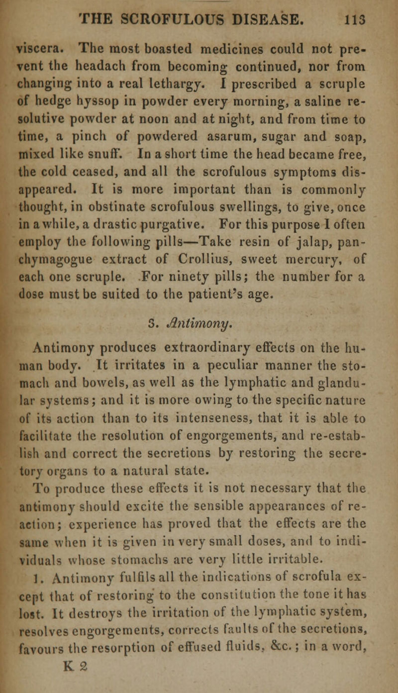viscera. The most boasted medicines could not pre- vent the headach from becoming continued, nor from changing into a real lethargy. I prescribed a scruple of hedge hyssop in powder every morning, a saline re- solutive powder at noon and at night, and from time to time, a pinch of powdered asarum, sugar and soap, mixed like snuff. In a short time the head became free, the cold ceased, and all the scrofulous symptoms dis- appeared. It is more important than is commonly thought, in obstinate scrofulous swellings, to give, once in awhile, a drastic purgative. For this purpose 1 often employ the following pills—Take resin of jalap, pan- chymagogue extract of Crollius, sweet mercury, of each one scruple. For ninety pills; the number for a dose must be suited to the patient's age. S. Antimony. Antimony produces extraordinary effects on the hu- man body. It irritates in a peculiar manner the sto- mach and bowels, as well as the lymphatic and glandu- lar systems; and it is more owing to the specific nature of its action than to its intenseness, that it is able to facilitate the resolution of engorgements, and re-estab- lish and correct the secretions by restoring the secre- tory organs to a natural state. To produce these effects it is not necessary that the antimony should excite the sensible appearances of re- action; experience has proved that the effects are the same when it is given in very small doses, and to indi- viduals whose stomachs are very little irritable. ]. Antimony fulfils all the indications of scrofula ex- cept that of restoring to the constitution the tone it has lost. It destroys the irritation of the lymphatic system, resolves engorgements, corrects faults of the secretions, favours the resorption of effused fluids, &c.; in a word, K2