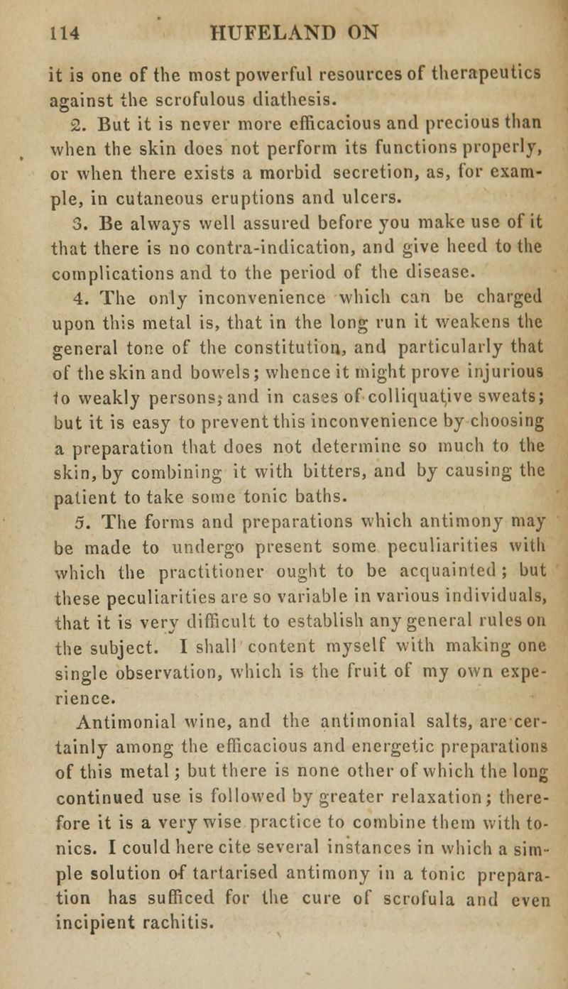 it is one of the most powerful resources of therapeutics against the scrofulous diathesis. 2. But it is never more efficacious and precious than when the skin does not perform its functions properly, or when there exists a morbid secretion, as, for exam- ple, in cutaneous eruptions and ulcers. 3. Be always well assured before you make use of it that there is no contra-indication, and give heed to the complications and to the period of the disease. 4. The only inconvenience which can be charged upon this metal is, that in the long run it weakens the general tone of the constitution, and particularly that of the skin and bowels; whence it might prove injurious to weakly personsjand in cases of colliquative sweats; but it is easy to prevent this inconvenience by choosing a preparation that does not determine so much to the skin, by combining it with bitters, and by causing the patient to take some tonic baths. 5. The forms and preparations which antimony may be made to undergo present some peculiarities with which the practitioner ought to be acquainted ; but these peculiarities are so variable in various individuals, that it is very difficult to establish any general rules on the subject. I shall content myself with making one single observation, which is the fruit of my own expe- rience. Antimonial wine, and the antimonial salts, are cer- tainly among the efficacious and energetic preparations of this metal; but there is none other of which the long continued use. is followed by greater relaxation; there- fore it is a very wise practice to combine them with to- nics. I could here cite several instances in which a sim- ple solution of tartarised antimony in a tonic prepara- tion has sufficed for the cure of scrofula and even incipient rachitis.