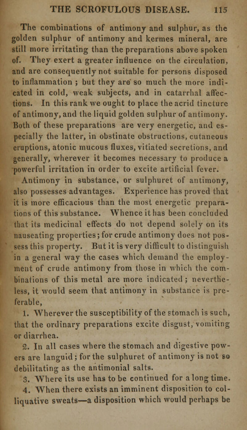 The combinations of antimony and sulphur, as the golden sulphur of antimony and kermes mineral, are still more irritating than the preparations above spoken of. They exert a greater influence on the circulation, and arc consequently not suitable for persons disposed to inflammation ; but they are' so much the more indi- cated in cold, weak subjects, and in catarrhal affec- tions. In this rank we ought to place the acrid tincture of antimony, and the liquid golden sul phur of antimony. Both of these preparations are very energetic, and es- pecially the latter, in obstinate obstructions, cutaneous eruptions, atonic mucous fluxes, vitiated secretions, and generally, wherever it becomes necessary to produce a •powerful irritation in order to excite artificial fever. Antimony in substance, or sulphuret of antimony, also possesses advantages. Experience has proved that it is more efficacious than the most energetic prepara- tions of this substance. Whence it has been concluded that its medicinal effects do not depend solely on its nauseating properties; for crude antimony does not pos- sess this property. But it is very difficult to distinguish in a general way the cases which demand the employ- ment of crude antimony from those in which the com- binations of this metal are more indicated ; neverthe- less, it would seem that antimony in substance is pre- ferable, 1. Wherever the susceptibility of the stomach is such, that the ordinary preparations excite disgust, vomiting or diarrhea. 2. In all cases where the stomach and digestive pow- ers are languid; for the sulphuret of antimony is not so debilitating as the antimonial salts. 3. Where its use has to be continued for a long time. 4. When there exists an imminent disposition to col- liquative sweats—a disposition which would perhaps be
