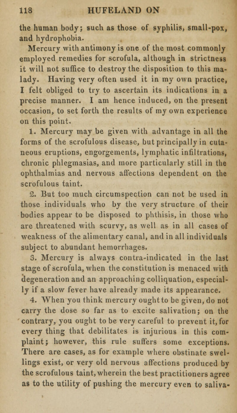 the human body; such as those of syphilis, small-pox, and hydrophobia. Mercury with antimony is one of the most commonly employed remedies for scrofula, although in strictness it will not suffice to destroy the disposition to this ma- lady. Having very often used it in my own practice, I felt obliged to try to ascertain its indications in a precise manner. I am hence induced, on the present occasion, to set forth the results of my own experience on this point. 1. Mercury may be given with advantage in all the forms of the scrofulous disease, but principally in cuta- neous eruptions, engorgements, lymphatic infiltrations, chronic phlegmasias, and more particularly still in the ophthalmias and nervous affections dependent on the scrofulous taint. 2. But too much circumspection can not be used in those individuals who by the very structure of their bodies appear to be disposed to phthisis, in those who are threatened with scurvy, as well as in all cases of weakness of the alimentary canal, and in all individuals subject to abundant hemorrhages. 3. Mercury is always contra-indicated in the last stage of scrofula, when the constitution is menaced with degeneration and an approaching colliquation, especial- ly if a slow fever have already made its appearance. 4. When you think mercury oughtto be given, do not carry the dose so far as to excite salivation; on the contrary, you ought to be very careful to prevent it, for every thing that debilitates is injurious in this com- plaint; however, this rule suffers some exceptions. There are cases, as for example where obstinate swel- lings exist, or very old nervous affections produced by the scrofulous taint, wherein the best practitioners agree as to the utility of pushing the mercury even to saliva-