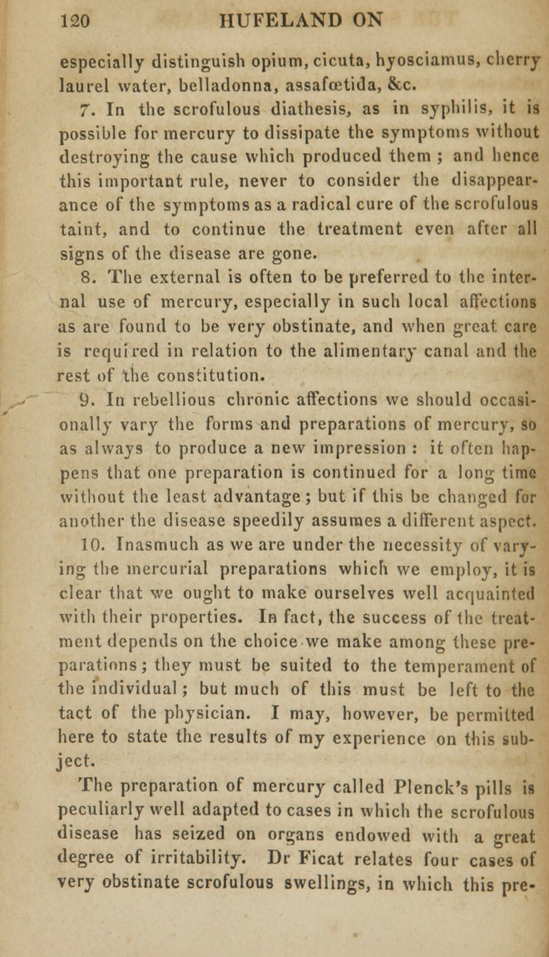 especially distinguish opium, cicuta, hyosciamus, cherry laurel water, belladonna, assafoetida, &c. 7. In the scrofulous diathesis, as in syphilis, it is possible for mercury to dissipate the symptoms without destroying the cause which produced them ; and hence this important rule, never to consider the disappear- ance of the symptoms as a radical cure of the scrofulous taint, and to continue the treatment even after all signs of the disease are gone. 8. The external is often to be preferred to the inter- nal use of mercury, especially in such local affections as are found to be very obstinate, and when great care is required in relation to the alimentary canal and the rest of the constitution. 9. In rebellious chronic affections we should occasi- onally vary the forms and preparations of mercury, so as always to produce a new impression : it often hap- pens that one preparation is continued for a long time without the least advantage; but if this be changed for another the disease speedily assumes a different aspect. TO. Inasmuch as we are under the necessity of vary- ing the mercurial preparations which we employ, it is clear that we ought to make ourselves well acquainted with their properties. In fact, the success of the treat- ment depends on the choice we make among these pre- parations; they must be suited to the temperament of the individual; but much of this must be left to the tact of the physician. I may, however, be permitted here to state the results of my experience on this sub- ject. The preparation of mercury called Plenck's pills is peculiarly well adapted to cases in which the scrofulous disease has seized on organs endowed with a great degree of irritability. Dr Ficat relates four cases of very obstinate scrofulous swellings, in which this pre-