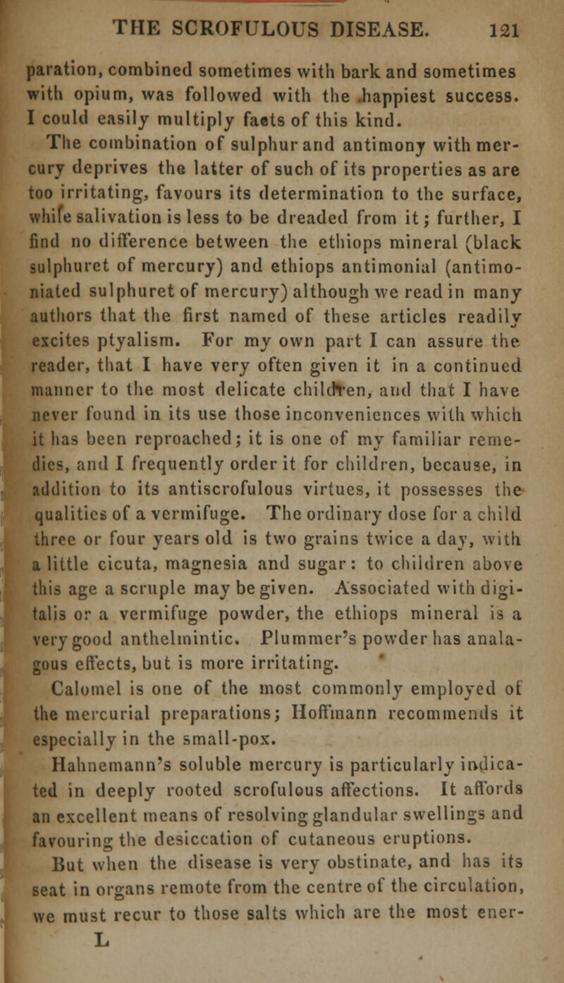 paration, combined sometimes with bark and sometimes with opium, was followed with the .happiest success. I could easily multiply faets of this kind. The combination of sulphur and antimony with mer- cury deprives the latter of such of its properties as are too irritating, favours its determination to the surface, whife salivation is less to be dreaded from it; further, I find no difference between the ethiops mineral (black sulphuret of mercury) and ethiops antimonial (antimo- niated sulphuret of mercury) although we read in many authors that the first named of these articles readily excites ptyalism. For my own part I can assure the reader, that I have very often given it in a continued manner to the most delicate children, and that I have never found in its use those inconveniences with which it lias been reproached; it is one of my familiar reme- dies, and I frequently order it for children, because, in addition to its antiscrofulous virtues, it possesses the qualities of a vermifuge. The ordinary dose for a child three or four years old is two grains twice a day, with a little cicuta, magnesia and sugar: to children above this age a scruple may be given. Associated with digi- talis or a vermifuge powder, the ethiops mineral is a verygood anthelmintic. Plummer's powder has anala- gous effects, but is more irritating. Calomel is one of the most commonly employed ot the mercurial preparations; Hoffmann recommends it especially in the small-pox. Hahnemann's soluble mercury is particularly indica- ted in deeply rooted scrofulous affections. It affords an excellent means of resolving glandular swellings and favouring the desiccation of cutaneous eruptions. But when the disease is very obstinate, and has its seat in organs remote from the centre of the circulation, we must recur to those salts which are the most ener- L