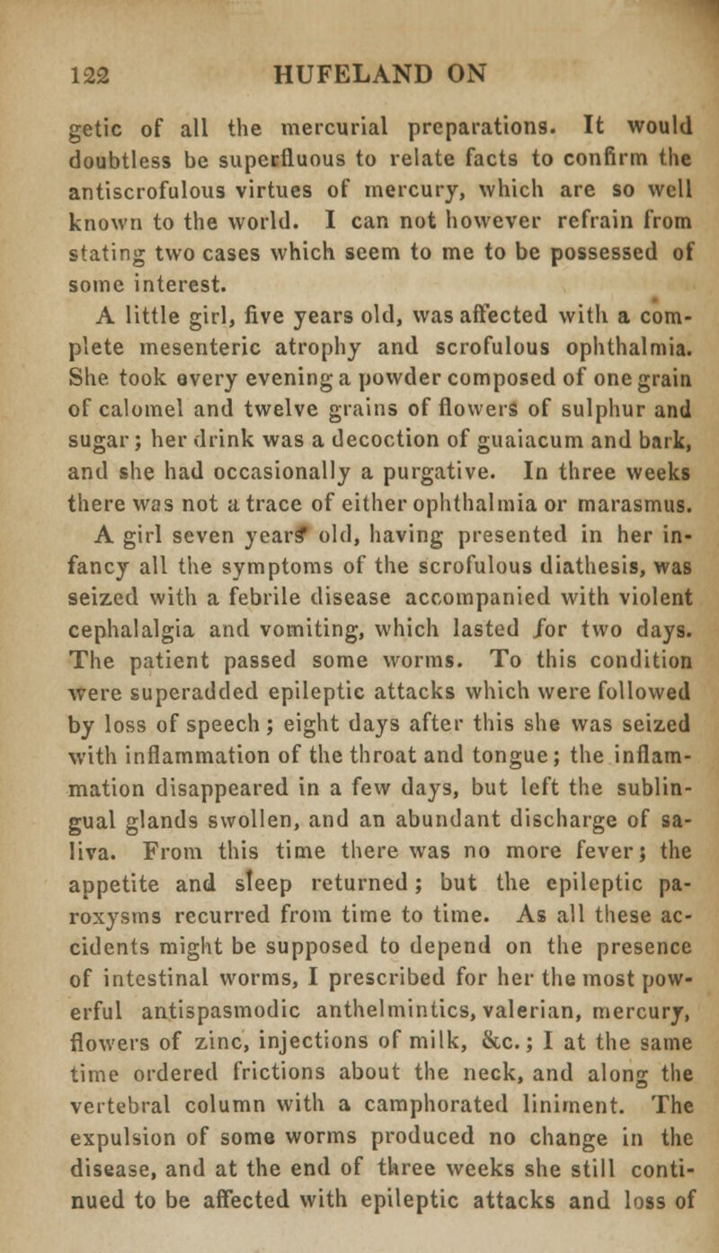 getic of all the mercurial preparations. It would doubtless be superfluous to relate facts to confirm the antiscrofulous virtues of mercury, which are so well known to the world. I can not however refrain from stating two cases which seem to me to be possessed of some interest. A little girl, five years old, was affected with a com- plete mesenteric atrophy and scrofulous ophthalmia. She took every evening a powder composed of one grain of calomel and twelve grains of flowers of sulphur and sugar; her drink was a decoction of guaiacum and bark, and she had occasionally a purgative. In three weeks there was not a trace of either ophthalmia or marasmus. A girl seven years* old, having presented in her in- fancy all the symptoms of the scrofulous diathesis, was seized with a febrile disease accompanied with violent cephalalgia and vomiting, which lasted /or two days. The patient passed some worms. To this condition were superadded epileptic attacks which were followed by loss of speech; eight days after this she was seized with inflammation of the throat and tongue; the inflam- mation disappeared in a few days, but left the sublin- gual glands swollen, and an abundant discharge of sa- liva. From this time there was no more fever; the appetite and sleep returned; but the epileptic pa- roxysms recurred from time to time. As all these ac- cidents might be supposed to depend on the presence of intestinal worms, I prescribed for her the most pow- erful antispasmodic anthelmintics, valerian, mercury, flowers of zinc, injections of milk, &c.; I at the same time ordered frictions about the neck, and along the vertebral column with a camphorated liniment. The expulsion of some worms produced no change in the disease, and at the end of three weeks she still conti- nued to be affected with epileptic attacks and loss of