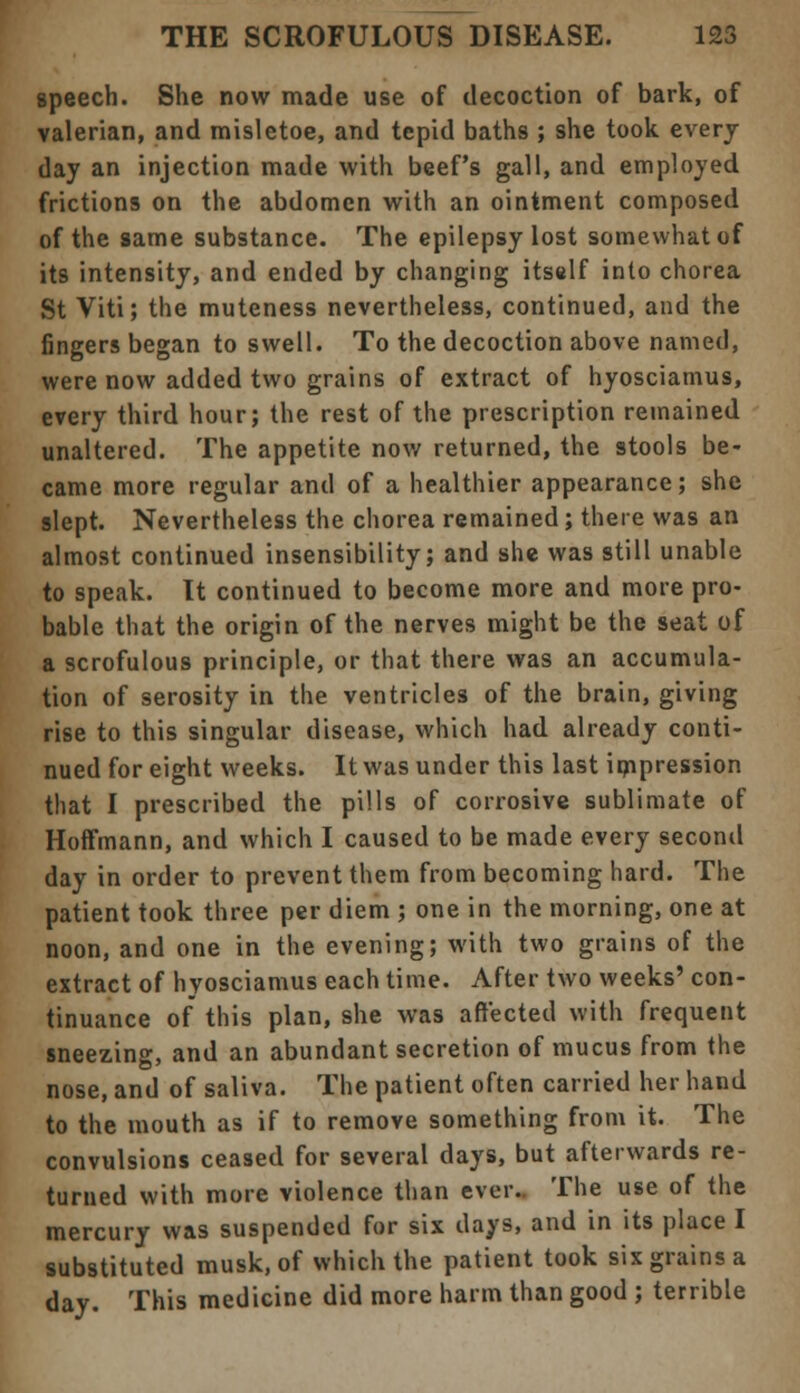 speech. She now made use of decoction of bark, of valerian, and misletoe, and tepid baths ; she took every day an injection made with beef's gall, and employed frictions on the abdomen with an ointment composed of the same substance. The epilepsy lost somewhat of its intensity, and ended by changing itself into chorea St Viti; the muteness nevertheless, continued, and the fingers began to swell. To the decoction above named, were now added two grains of extract of hyosciamus, every third hour; the rest of the prescription remained unaltered. The appetite now returned, the stools be- came more regular and of a healthier appearance; she slept. Nevertheless the chorea remained; there was an almost continued insensibility; and she was still unable to speak. It continued to become more and more pro- bable that the origin of the nerves might be the seat of a scrofulous principle, or that there was an accumula- tion of serosity in the ventricles of the brain, giving rise to this singular disease, which had already conti- nued for eight weeks. It was under this last impression that I prescribed the pills of corrosive sublimate of Hoffmann, and which I caused to be made every second day in order to prevent them from becoming hard. The patient took three per diem ; one in the morning, one at noon, and one in the evening; with two grains of the extract of hyosciamus each time. After two weeks' con- tinuance of this plan, she was affected with frequent sneezing, and an abundant secretion of mucus from the nose, and of saliva. The patient often carried her hand to the mouth as if to remove something from it. The convulsions ceased for several days, but afterwards re- turned with more violence than ever.. The use of the mercury was suspended for six days, and in its place I substituted musk, of which the patient took six grains a day. This medicine did more harm than good ; terrible