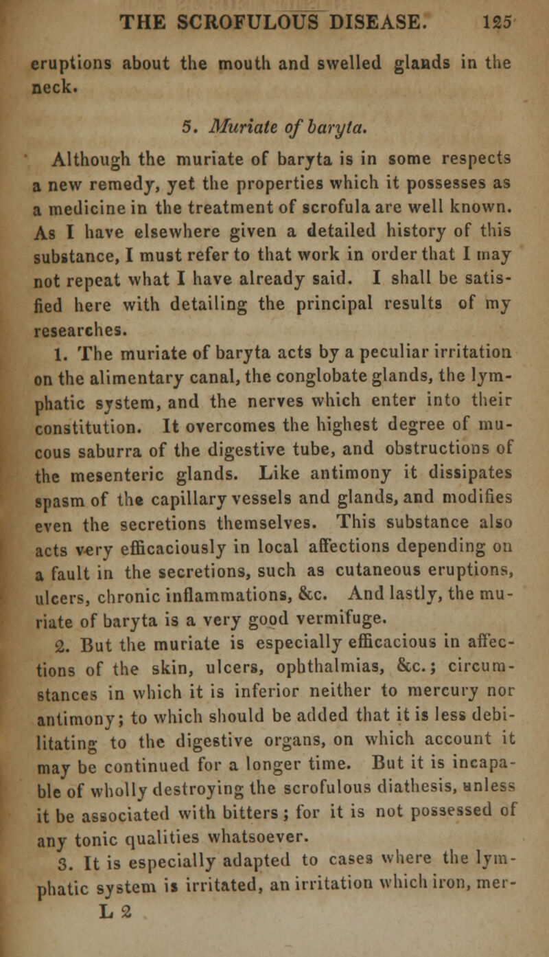 eruptions about the mouth and swelled glands in the neck. 5. Muriate of baryta. Although the muriate of baryta is in some respects a new remedy, yet the properties which it possesses as a medicine in the treatment of scrofula are well known. As I have elsewhere given a detailed history of this substance, I must refer to that work in order that I may not repeat what I have already said. I shall be satis- fied here with detailing the principal results of my researches. 1. The muriate of baryta acts by a peculiar irritation on the alimentary canal, the conglobate glands, the lym- phatic system, and the nerves which enter into their constitution. It overcomes the highest degree of mu- cous saburra of the digestive tube, and obstructions of the mesenteric glands. Like antimony it dissipates spasm of th« capillary vessels and glands, and modifies even the secretions themselves. This substance also acts very efficaciously in local affections depending on a fault in the secretions, such a9 cutaneous eruptions, ulcers, chronic inflammations, &c. And lastly, the mu- riate of baryta is a very good vermifuge. 2. But the muriate is especially efficacious in affec- tions of the skin, ulcers, ophthalmias, &c.; circum- stances in which it is inferior neither to mercury nor antimony; to which should be added that it is less debi- litating to the digestive organs, on which account it may be continued for a longer time. But it is incapa- ble of wholly destroying the scrofulous diathesis, unless it be associated with bitters ; for it is not possessed of any tonic qualities whatsoever. 3. It is especially adapted to cases where the lym- phatic system is irritated, an irritation which iron, mer- L2